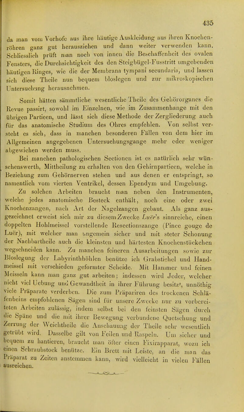 da man vom Vorhote aus ilire liüutiyc Auskleidung aus ihren Knochen- röhren ganz gut herausziehen und dann welter verwenden kann. SchHessIich prüft man noch von innen die Bcschaftcnhcit des ovalen Fensters, die Durchsichtigkeit des den Stcigbügcl-Fusstritt umgebenden häutigen Ringes, wie die der Membrana tympani secundarin, und lassen sich diese Thcile nun bequem bloslcgcn und zur mikroskopischen Untersuch'.mg herausnehmen. Somit hätten sämmtliche wesentliche Thcile des Gehorojgancs die Revue passirt, sowohl im Einzelnen, wie im Zusammenhange mit den übrigen Partieen, und lässt sich diese Methode der Zergliederung- auch für das anatomische Studium des Ohres empfehlen. Von selbst ver- steht es sich, dass in manchen besonderen Fällen von dem hier im Allgemeinen angegebenen Untersuchungsgange mehr oder weniger abgewichen werden muss. Bei manchen pathologischen Scetionen ist es natürlich sehr wün- schenswerth, Mittheilung zu erhalten von den Gehirnpartiecn, welche in Beziehung zum Gehörnerven stehen und aus denen er entspringt, so namentlich vom vierten Ventrikel, dessen Ependym und Umgebung. Zu solchen Arbeiten braucht man neben den Instrumenten, welche jedes anatomische Besteck enthält, noch eine oder zwei Knochenzangen, nach Art der Nagelzangen gebaut. Als ganz aus- gezeichnet erweist sich mir zu diesem Zwecke Luers sinnreiche, einen doppelten Ilohlmeissel vorstellende Resectionszange (Pince gougc de Luer), mit welcher man iingemein sicher und mit steter Schonung der Nachbartheilc auch die kleinsten und härtesten Knochenstückchen wegschneiden kann. Zu manchen feineren Ausarbeitungen sowie zur Bloslcgung der Labyrinthhöhlen benützc ich Giabstichcl und Hand- meissel mit verschieden geformter Scheide. Mit Hammer und feinen Meisscln kann man ganz gut arbeiten; indessen wird Jeder, welcher nicht viel Uebung und Gewandtheit in ihrer Führung besitz^, unnöthig viele Präparate verderben. Die zum Präpariren des tiockcnen Schlä- fenbeins empfohlenen Sägen sind für unsere Zwecke nur zu vorberei- teten Arbeiten zulässig, indem selbst bei den feinsten Sägen durch die Späne und die mit ihrer Bewegung verbundene Quetschung und Zerrung der Weichthcile die Anschauung dci- Theile sehr wesentlich getrübt wird. Dasselbe gilt von Feilen und Raspeln. Um sicher und bequem zu hantieren, braucht man öfter einen Fixirapparat, wozu ich einen Schraubstock benütze. Ein Brett mit Leiste, an die man das Präparat zu Zeiten anstemmen kann, wird vielleicht in vielen Fällen ausreichen.