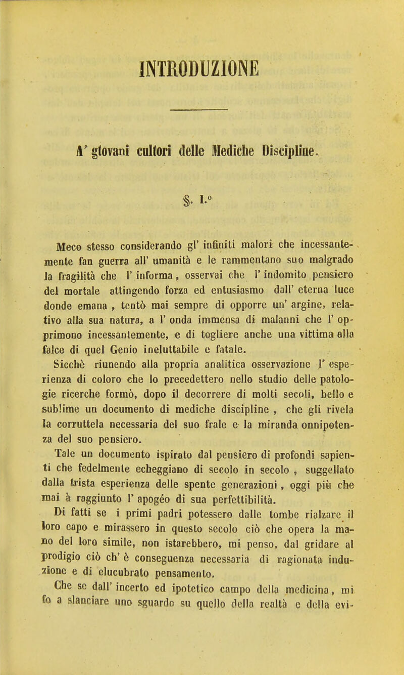 INTRODUZIONE A' gtovani cultori delle Mediche Discipline. Meco stesso considerando gì' inflniti malori che incessante- mente fan guerra all' umanità e le rammentano suo malgrado la fragilità che l'informa, osservai che l'indomito pensiero del mortale attingendo forza ed entusiasmo dall' eterna luce donde emana , tentò^ mai sempre di opporre un' argine, rela- tivo alla sua natura, a l'onda immensa di malanni che l'op- primono incessantemente, e di togliere anche una vittima alla falce di quel Genio ineluttabile e fatale. Sicché riunendo alla propria analitica osservazione 1' espe- rienza di coloro che lo precedettero nello studio delle patolo- gie ricerche formò, dopo il decorrere di molti secoli, bello e sublime un documento di mediche discipline , che gli rivela la corruttela necessaria del suo frale e la miranda onnipoten- za del suo pensiero. Tale un documento ispirato dal pensiero di profondi sapien- ti che fedelmente echeggiano di secolo in secolo , suggellato dalla trista esperienza delle spente generazioni, oggi più che mai à raggiunto 1' apogèo di sua perfettibilità. Di fatti se i primi padri potessero dalle tombe rialzare il loro capo e mirassero in questo secolo ciò che opera la ma- no del loro simile, non istarebbero, mi penso, dal gridare al prodigio ciò eh' è conseguenza necessaria di ragionata indu- zione e di elucubrato pensamento. Che se dall'incerto ed ipotetico campo della medicina, mi fo a slanciare uno sguardo su quello della realtà e della evi-