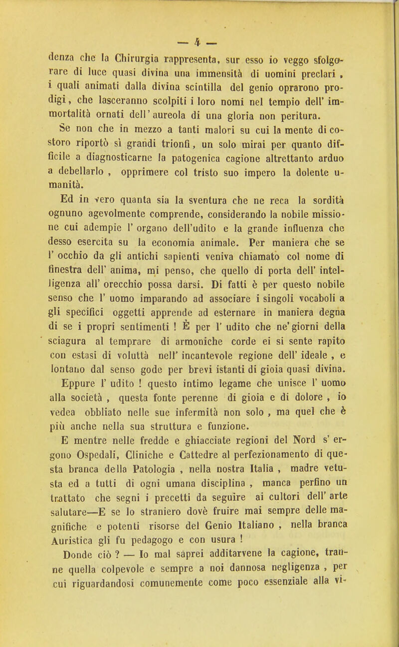 (lenza che la Chirurgia rappresenta, sur esso io veggo sfolgo- rare di luce quasi divina una immensità di uomini preclari , i quali animati dalla divina scintilla del genio oprarono pro- digi , che lasceranno scolpiti i loro nomi nel tempio dell' im- mortalità ornati dell'aureola di una gloria non peritura. Se non che in mezzo a tanti malori su cui la mente di co- storo riportò sì grandi trionQ, un solo mirai per quanto dif- flcile a diagnosticarne la patogenica cagione altrettanto arduo a debellarlo , opprimere col tristo suo impero la dolente u- manità. Ed in vero quanta sia la sventura che ne reca la sordità ognuno agevolmente comprende, considerando la nobile missio- ne cui adempie 1' organo dell'udito e la grande influenza che desso esercita su la economia animale. Per maniera che se r occhio da gli antichi sapienti veniva chiamato col nome di finestra dell' anima, mi penso, che quello di porta dell' intel- ligenza all' orecchio possa darsi. Di fatti è per questo nobile senso che 1' uomo imparando ad associare i singoli vocaboli a gli specifici oggetti apprende ad esternare in maniera degna di se i propri sentimenti ! È per 1' udito che ne'giorni della sciagura al temprare di armoniche corde ei si sente rapito con estasi di voluttà nell' incantevole regione dell' ideale , e lontano dal senso gode per brevi istanti di gioia quasi divina. Eppure r udito ! questo intimo legame che unisce 1' uomo alla società , questa fonte perenne di gioia e di dolore , io vedea obbliato nelle sue infermità non solo , ma quel che è più anche nella sua struttura e funzione. E mentre nelle fredde e ghiacciate regioni del Nord s' er- gono Ospedali, Cliniche e Cattedre al perfezionamento di que- sta branca della Patologia , nella nostra Italia , madre vetu- sta ed a tutti di ogni umana disciplina , manca perfino un trattato che segni i precetti da seguire ai cultori dell' arte salutare—E se lo straniero dovè fruire mai sempre delle ma- gnifiche e potenti risorse del Genio Italiano , nella branca Auristica gli fu pedagogo e con usura ! Donde ciò ? — Io mal saprei additarvene la cagione, tran- ne quella colpevole e sempre a noi dannosa negligenza , per cui riguardandosi comunemente come poco essenziale alla vi-