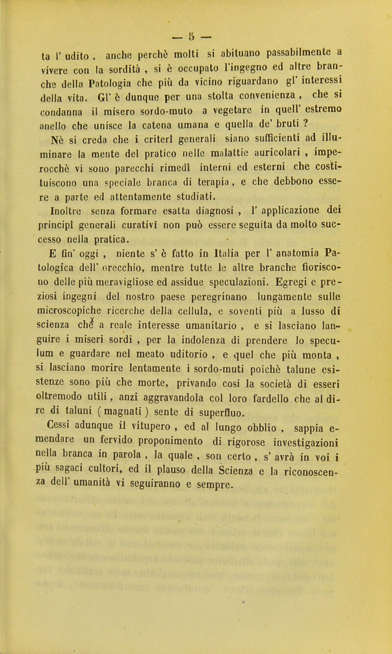 ta r udito , anche perchè molti si abituano pàssabilmente a vivere con la sordità , si è occupato l'ingegno ed altre bran- che della Patologia che più da vicino riguardano gì' interessi della vita. GÌ' è dunque per una stolta convenienza , che si condanna il misero sordo-muto a vegetare in quell' estremo anello che unisce la catena umana e quella de' bruti ? Nè si creda che i criteri generali siano sufficienti ad illu- minare la mente del pratico nelle malattie auricolari , impe- rocché vi sono parecchi rimedi interni ed esterni che costi- tuiscono una speciale branca di terapia, e che debbono esse- re a parte ed attentamente studiati. Inoltre senza formare esatta diagnosi , 1' applicazione dei principi generali curativi non può essere seguita da molto suc- cesso nella pratica. E fin' oggi , niente s' è fatto in Italia per 1' anatomia Pa- tologica dell' orecchio, mentre tutte le altre branche fiorisco- no delle più meravigliose ed assidue speculazioni. Egregi e pre- ziosi ingegni del nostro paese peregrinano lungamente sulle microscopiche ricerche della cellula, e soventi più a lusso di scienza chi a reale interesse umanitario , e si lasciano lan- guire i miseri sordi , per la indolenza di prendere lo specu- lum e guardare nel meato uditorio , e quel che più monta , si lasciano morire lentamente i sordo-muti poiché talune esi- stenze sono più che morte, privando cosi la società di esseri oltremodo utili, anzi aggravandola col loro fardello che al di- re di taluni ( magnati ) sente di superfluo. Cessi adunque il vitupero , ed al lungo obblio , sappia e- mendare un fervido proponimento di rigorose investigazioni nella branca in parola , la quale , son certo, s' avrà in voi i più sagaci cultori, ed il plauso della Scienza e la riconoscen- za dell' umanità vi seguiranno e sempre.