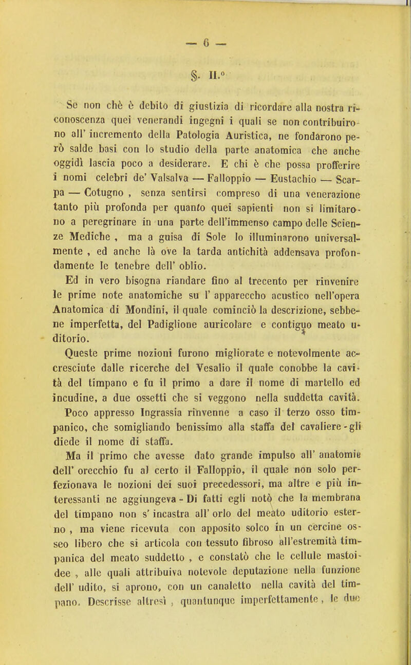 §. 11° So non chè è debito di giustizia di ricordare alla nostra ri- conoscenza quei venerandi ingegni i quali se non contribuiro- no air incremento della Patologia Auristica, ne fondarono pe- rò salde basi con lo studio della parte anatomica che anche oggidì lascia poco a desiderare. E chi è che possa profferire i nomi celebri de' Valsalva — Falloppio — Eustachio — Scar- pa — Cotugno , senza sentirsi compreso di una venerazione tanto più profonda per quanio quei sapienti non si limitaro- no a peregrinare in una parte dell'immenso campo delle Scien- ze Mediche , ma a guisa di Sole Io illuminarono universal- mente , ed anche là ove la tarda antichità addensava profon- damente le tenebre dell' oblio. Ed in vero bisogna riandare fino al trecento per rinvenire le prime note anatomiche su 1' appareccho acustico nell'opera Anatomica di Mondini, il quale cominciò la descrizione, sebbe- ne imperfetta, del Padiglione auricolare e contiguo meato u- ditorio. Queste prime nozioni furono migliorate e notevolmente ac- cresciute dalle ricerche del Vesalio il quale conobbe la cavi- tà del timpano e fu il primo a dare il nome di martello ed incudine, a due ossetti che si veggono nella suddetta cavità. Poco appresso Ingrassia rinvenne a caso il terzo osso tira- panico, che somigliando benissimo alla staffa del cavaliere-gli diede il nome di staffa. Ma il primo che avesse dato grande impulso all' anatomie dell' orecchio fu al certo il Falloppio, il quale non solo per- fezionava le nozioni dei suoi precedessori, ma altre e più in- teressanti ne aggiungeva - Di fatti egli not^^ che la membrana del timpano non s'incastra all' orlo del meato uditorio ester- no , ma viene ricevuta con apposito solco in un cercine os- seo libero che si articola con tessuto fibroso all'estremità tim- panica del meato suddetto , c constatò che le cellule mastoi- dee , alle quali attribuiva notevole deputazione nella funzione dell' udito, si aprono, con un canaletto nella cavità del tim- pano. Descrisse altresì , quantunque imperfettamente, le due