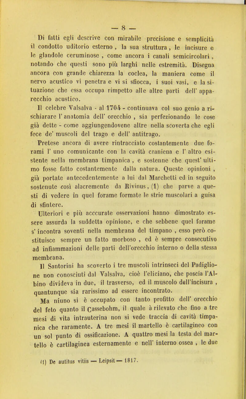 Di falli egli descrive con mirabile precisione e semplicità il condotto uditorio esterno , la sua struttura, le incisure e le glandolo ceruminose , come ancora i canali semicircolari, notando che questi sono più larghi nelle estremità. Disegna ancora con grande chiarezza la coclea, la maniera come il nervo acustico vi penetra e vi si sfiocca, i suoi vasi, e la si- tuazione che essa occupa rimpetto alle altre parti dell' appa- recchio acustico. Il celebre Valsalva - al 1704 - continuava col suo genio a ri- schiarare r anatomia dell' orecchio , sia perfezionando le cose già dette - come aggiungendovene altre nella scoverta che egli fece de' muscoli del trago e dell' antitrago. Pretese ancora di avere rintracciato costantemente due fo- rami r uno comunicante con la cavità craniena e 1' altro esi- stente nella membrana timpanica, e sostenne che quest'ulti- mo fosse fatto costantemente dalla natura. Queste opinioni , già portate antecedentemente a lui dal Marchetti ed in seguito sostenute così alacremente da Rivinus, (1) che parve a que- sti di vedere in quel forame formate le strie muscolari a guisa di sfintere. Ulteriori e più acccurate osservazioni hanno dimostrato es- sere assurda la suddetta opinione, e che sebbene quel forame s'incontra soventi nella membrana del timpano , esso però co- stituisce sempre un fatto morboso , ed è sempre consecutivo ad infiammazioni delle parti dell'orecchio interno o della stessa membrana. 11 Santorini ha scoverto i tre muscoli intrinseci del Padiglio- ne non conosciuti dal Valsalva, cioè l'eliciano, che poscia l'Al- bino divideva in due, il trasverso, ed il muscolo dell'incisura , quantunque sia rarissimo ad essere incontrato. Ma niuno si è occupato con tanto profitto dell' orecchio del feto quanto il Cassebohm, il quale à rilevato che fino a tre mesi di vita intrauterina non si vede traccia di cavità timpa- nica che raramente. A tre mesi il martello è cartilagineo con un sol punto di ossificazione. A quattro mesi la testa del mar- tello è cartilaginea esternamente e nell' interno ossea , le due <I) De autitus vitiis — Leipsit— 1817.