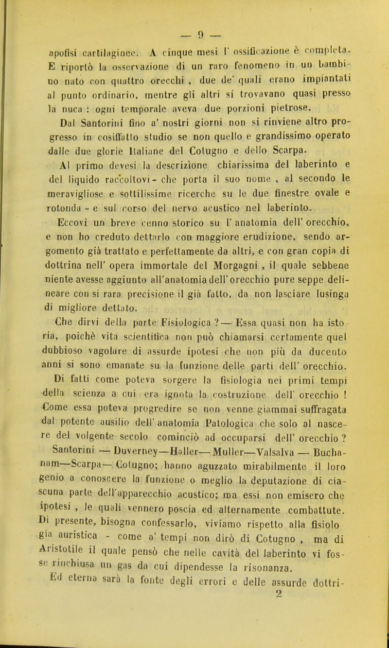 apofisi carlihigineo. A cinque mesi 1' ossiD( azione è completa. E riportò la osservazione di un raro fenomeno in un bambi- no nato con quattro orecchi , due de' quali erano impiantati al punto ordinario, mentre gli altri si trovavano quasi presso la nuca : ogni temporale aveva due porzioni pietrose. Dal Santorini fino a' nostri giorni non si rinviene altro pro- gresso in cosiffatto studio se non quello e grandissimo operato dalle due glorie Italiane del Colugno e delio Scarpa. Al primo devesi la descrizione chiarissima del laberinto e del liquido raccoltovi - che porta il suo nome , al secondo le meravigliose e sottilissime ricerche su le due finestre ovale e rotonda - e sul corso del nervo acustico nel laberinto. Eccovi un breve cenno storico su l' anatomia dell' orecchio, e non ho creduto dettarlo con maggiore erudizione, sendo ar- gomento già trattato e perfettamente da altri, e con gran copia di dottrina neil' opera immortale del Morgagni , il quale sebbene niente avesse aggiunto all'anatomia dell'orecchio pure seppe deli- neare con si rara precisione il già fatto, da non lasciare lusinga di migliore dettalo. Che dirvi della parte Fisiologica ?—Essa quasi non ha isto ria, poiché vita scientifica non può chiamarsi certamente quel dubbioso vagolare di assurde ipolesi che non più da ducento anni si sono emanate su la funzione delle parti dell' orecchio. Di fatti come poteva sorgere la fisiologia nei primi tempi della scienza a cui era ignota la costruzione dell' orecchio ! Come essa poteva progredire se non venne giammai suffragata dal potente ausilio dell' anatomia Patologica che solo al nasce- re del volgente secolo cominciò ad occuparsi dell' orecchio ? Santorini — Duverney—Haller—Muller—Valsalva — Bucha- nam—Scarpa— Colugno; hanno aguzzalo mirabilmente il loro genio a conoscere la funzione o meglio la deputazione di cia- scuna parte dell'apparecchio acustico; ma essi non emisero che ipotesi , le quali vennero poscia ed alternamente combattute. Di presente, bisogna confessarlo, viviamo rispetto alla fisiolo già auristica - come a' tempi non dirò di Cotugno , ma di Aristotile il quale pensò che nelle cavità del laberinto vi fos- se rinchiusa un gas da cui dipendesse la risonanza. Ed eterna sarà la fonte degli errori e delle assurde dotlri- 2