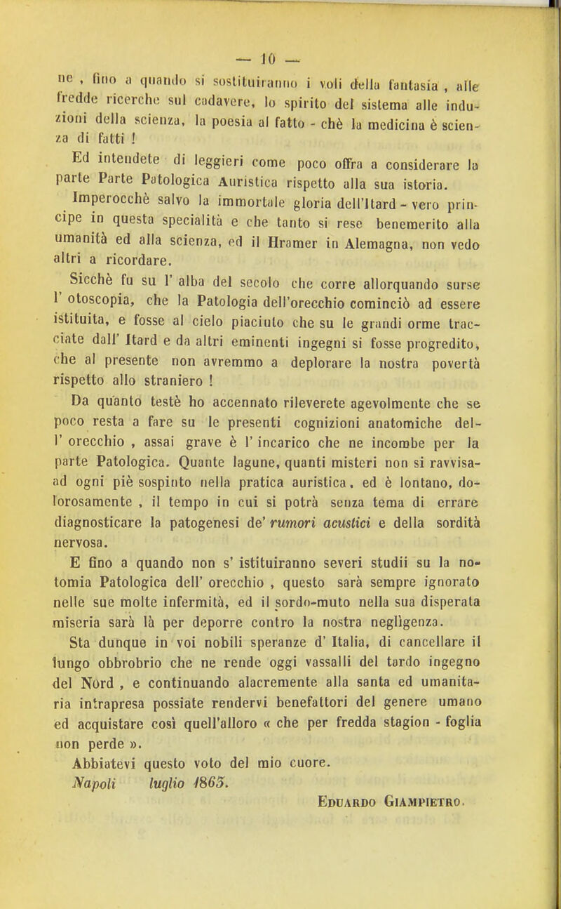 ne , fino a quando si sostituiranno i voli della fantasia , alle fredde ricerche sul cadavere, lo spirito del sistema alle indu- zioni della scienza, la poesia al fatto - chè la medicina è scien- za di fatti ! Ed intendete di leggieri come poco olfra a considerare la parte Parte Patologica Auristica rispetto alla sua istoria. Imperocché salvo la immortale gloria dell'Itard - vero prin- cipe in questa specialità e che tanto si rese benemerito alia umanità ed alla scienza, ed il Hramer in Alemagna, non vedo altri a ricordare. ^ Sicché fu su r alba del secolo che corre allorquando surse r otoscopia, che la Patologia dell'orecchio cominciò ad essere istituita, e fosse al cielo piaciuto che su le grandi orme trac- ciate dall' Itard e da altri eminenti ingegni si fosse progredito, che al presente non avremmo a deplorare la nostra povertà rispetto allo straniero ! Da quanto testé ho accennato rileverete agevolmente che se poco resta a fare su le presenti cognizioni anatomiche del- l' orecchio , assai grave è l'incarico che ne incombe per la parte Patologica. Quante lagune, quanti misteri non si ravvisa- ad ogni piè sospinto nella pratica auristica. ed è lontano, do- lorosamente , il tempo in cui si potrà senza tema di errare diagnosticare la patogenesi de' rumori acustici e della sordità nervosa. E Gno a quando non s' istituiranno severi studii su la no- tomia Patologica dell' orecchio , questo sarà sempre ignorato nelle sue molte infermità, ed il sordo-muto nella sua disperata miseria sarà là per deporre contro la nostra negligenza. Sta dunque in voi nobili speranze d' Italia, di cancellare il lungo obbrobrio che ne rende oggi vassalli del tardo ingegno del Nord , e continuando alacremente alla santa ed umanita- ria intrapresa possiate rendervi benefattori del genere umano ed acquistare così quell'alloro « che per fredda stagion - foglia non perde ». Abbiatevi questo voto del mio cuore. Napoli luglio 1%65. Edoardo Giampietro.