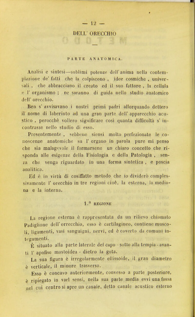 DELL' ORECCHIO PARTE ANATOMICA. Analisi e sintesi—sublimi potenze dell'anima nella contem- plazione de' fatti che la colpiscono , idee cosmiche , univer- sali , che abbracciano il creato ed il suo fattore , la cellula V. r organismo ; ne saranno di guida nello studio anatomico dell' orecchio. Ben s' avvisavano i nostri primi padri allorquando dettero il nome di laberinto ad una gran parte dell' apparecchio acu- stico , perocché vollero significare così quanta difficoltà s' in- contrasse nello studio di esso. Presentemente , sebbene siensi molto perfezionate le co- noscenze anatomiche su 1' organo in parola pure mi penso che sia malagevole il formarsene un chiaro concetto che ri- sponda alle esigenze della Fisiologia e della Patologia , sen- za che venga riguardato in una forma sintetica , e poscia analitica. Ed è in virtù di cosiflfatto metodo che io dividerò comples- sivamente r orecchio in tre regioni cioè, la esterna, la media- na e la interna. 1.^ REGIONE La regione esterna è rappresentata da un rilievo chiamato Padiglione dell'orrecchio, esso è cartilagineo, contiene musco- li, ligamenli, vasi sanguigni, nervi, ed è coverto da comuni in- tegumenti. È situato alla parte laterale del capo • sotto alla tempia-avan- ti r apofise masloidea - dietro la gota. La sua figura è irregolarmente ellissoide, il gran diametro è verticale, il minore trasverso. Esso è concavo anteriormente, convesso a parte posteriore, è ripiegato in vari sensi, nella sua parte media evvi una fossa nel cui centro si apre un canale, detto canale acustico esterno