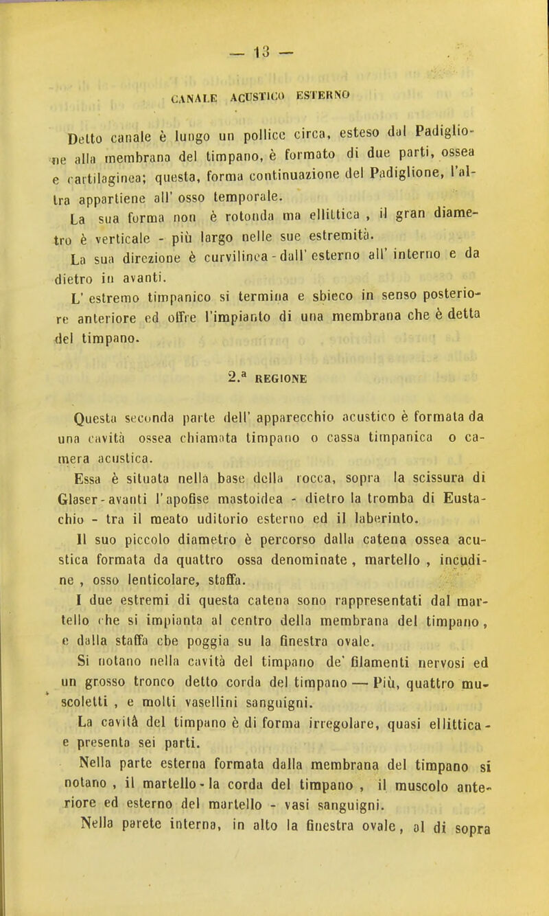 CANALE ACUSTICO ESTERNO Detto canale è lungo un pollice circa, esteso dal Padiglio- ne alla membrana del timpano, è formato di due parti, ossea e cartilaginea; questa, forma continuazione del Padiglione, l'al- tra appartiene all' osso temporale. La sua forma non è rotonda ma ellittica , il gran diame- tro è verticale - più largo nelle sue estremità. La sua direzione è curvilinea - dall'esterno all'interno e da dietro in avanti. L' estremo timpanico si termina e sbieco in senso posterio- re anteriore ed offre l'impianto di una membrana che è detta del timpano. 2.^ REGIONE Questa seconda parte dell' apparecchio acustico è formata da una cavità ossea chiamota timpano o cassa timpanica o ca- mera acustica. Essa è situata nella base della rocca, sopra la scissura di Glaser-avanti l'apoBse mastoidea - dietro la tromba di Eusta- chio - tra il meato uditorio esterno ed il laberinto. Il suo piccolo diametro è percorso dalla catena ossea acu- stica formata da quattro ossa denominate, martello , incudi- ne , osso ienticolare, staffa. I due estremi di questa catena sono rappresentati dal mar- tello ( he si impianta al centro della membrana del timpano, e dalla staffa cbe poggia su la 6nestra ovale. Si notano nella cavità del timpano de' filamenti nervosi ed un grosso tronco detto corda del timpano — Più, quattro mu- scolelti , e molti vasellini sanguigni. La cavità del timpano è di forma irregolare, quasi ellittica- e presenta sei parti. Nella parte esterna formala dalla membrana del timpano si nolano , il martello-la corda del timpano , il muscolo ante- riore ed esterno del martello - vasi sanguigni. Nella parete interna, in alto la finestra ovale, ol di sopra