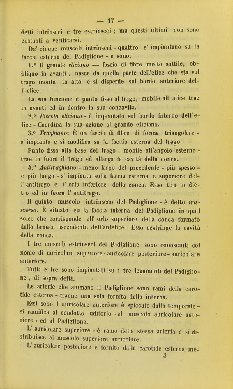 detti intrinseci e tre estrinseci ; ma questi ultimi non sono costanti a verificarsi. De' cinque muscoli intrinseci - quattro s* impiantano su la faccia esterna del Padiglione - e sono, 1. ° Il grande elidano — fascio di fibre molto sottile, ob- bliquo in avanti, nasce da quella parte dell'elice che sta sul trago monta in alto e si disperde sul bordo anteriore del- l' elice. La sua funzione è punto fisso al trago, mobile all' alice trae in avanti ed in dentro la sua concavità. 2. » Piccolo elidano - è impiantato sul bordo interno dell'e- lice - Coordina la sua azione al grande elidano. 3.  Traghiano: È un fascio di fibre di forma triangolare - s'impianta e sì modifica su la faccia esterna del trago. Punto fisso alla base del trago , mobile all'angolo esterno - trae in fuora il trago ed allarga la cavità della conca. 4. * Antitraghiano - meno largo del precedente - più spesso - e più lungo - s' impianta sulla faccia esterna e superiore del- l' antitrago e 1' orlo inferiore della conca. Esso tira in die- tro ed in fuora 1' antitrago. Il quinto muscolo intrinseco del Padiglione - è detto tra- sverso. È situato su la faccia interna del Padiglione in quel solco che corrisponde all' orlo superiore della conca formato dalla branca ascendente dell'antelice - Esso restringe la cavità della conca. I tre muscoli estrinseci del Padiglione sono conosciuti col nome di auricolare superiore auricolare posteriore-auricolare anteriore. Tutti e tre sono impiantati su i tre legamenti del Padiglio- ne, di sopra detti. Le arterie che animano il Padiglione sono rami della caro- tide esterna - tranne una sola fornita dalla interna. Essi sono 1' auricolare anteriore è spiccato dalla temporale- si ramifica al condotto uditorio - al muscolo auricolare ante- riore . ed al Padiglione. L' auricolare superiore - è ramo della stessa arteria e si di- stribuisce al muscolo superiore auricolare. L' auricolare posteriore è fornito dalla carotide esterna me- 3