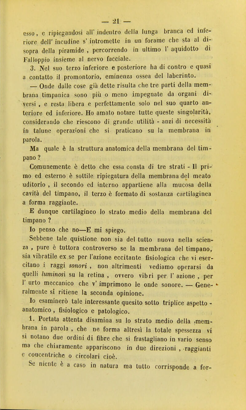 esso, e ripiegandosi all'indentro delia lunga branca ed infe- riore dell' incudine s'intromette in un forame che sta ai di- sopra della piramide , percorrendo in ultimo 1' aquidotto di Fai loppio insieme al nervo facciale. 3. Nel suo terzo inferiore e posteriore ha di contro e quasi a contatto il promontorio, eminenza ossea del laberinto. — Onde dalle cose già dette risulta che tre parti della mem- brana timpanica sono più o meno impegnate da organi di- versi , e resta libera e perfettamente solo nel suo quarto an- teriore ed inferiore. Ho amato notare tutte queste singolarità, considerando che riescono di grande utilità - anzi di necessità in talune operazioni che si praticano su la membrana in parola. Ma quale è la struttura anatomica della membrana del tim- pano ? Comunemente è detto che essa consta di tre strati - Il pri- mo ed esterno è sottile ripiegatura della membrana del meato uditorio , il secondo ed interno appartiene alla mucosa della cavità del timpano, il terzo è formato di sostanza cartilaginea a forma raggiante. E dunque cartilagineo lo strato medio della membrana del timpano ? Io penso che no—E mi spiego. Sebbene tale quistione non sia del tutto nuova nella scien- za , pure è tuttora controverso se la membrana del timpano, sia vibratile ex se per l'azione eccitante fisiologica che vi eser- citano i raggi sonori , non altrimenti vediamo operarsi da quelli luminosi su la retina , ovvero vibri per 1' azione , per r urto meccanico che v' imprimono le onde sonore. — Gene- ralmente si ritiene la seconda opinione. Io esaminerò tale interessante quesito sotto triplice aspetto - anatomico, fisiologico e patologico. 1. Portata attenta disamina su lo strato medio della (mem- brana in parola , che ne forma altresì la totale spessezza vi si notano due ordini di fibre che si frastagliano in vario senso ma che chiaramente appariscono in due direzioni , raggianti e coucentriche o circolari cioè. Se niente è a caso in natura ma lutto corrisponde a for-