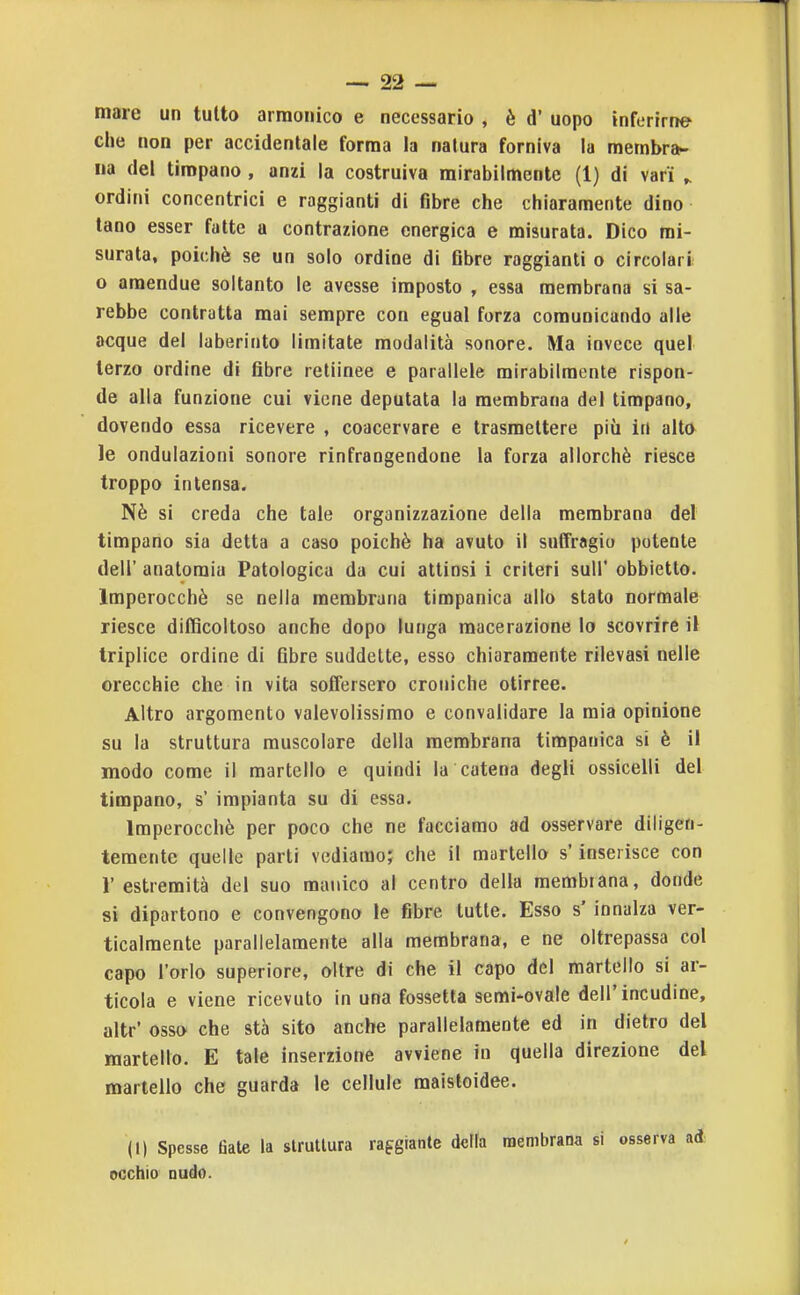 mare un tutto armonico e necessario , è d' uopo inferirne che non per accidentale forma la natura forniva la membra- na del timpano, anzi la costruiva mirabilmente (1) di vari ^ ordini concentrici e raggianti di fibre che chiaramente dino tano esser fatte a contrazione energica e misurata. Dico mi- surata, poiché se un solo ordine di fibre raggianti o circolari o amendue soltanto le avesse imposto , essa membrana si sa- rebbe contratta mai sempre con egual forza comunicando alle acque del laberinto limitate modalità sonore. Ma invece quel terzo ordine di fibre retiinee e parallele mirabilmente rispon- de alla funzione cui viene deputata la membrana del timpano, dovendo essa ricevere , coacervare e trasmettere più in alto le ondulazioni sonore rinfrangendone la forza allorché riesce troppo intensa. Nè si creda che tale organizzazione della membrana del timpano sia detta a caso poiché ha avuto il suffragio potente dell' anatomia Patologica da cui attinsi i criteri suU' obbietto. Imperocché se nella membrana timpanica allo stato normale riesce difficoltoso anche dopo lunga macerazione lo scovrire il triplice ordine di fibre suddette, esso chiaramente rilevasi nelle orecchie che in vita soifersero croniche otirree. Altro argomento valevolissimo e convalidare la mia opinione su la struttura muscolare della membrana timpanica si è il modo come il martello e quindi la catena degli ossicelli del timpano, s' impianta su di essa. Imperocché per poco che ne facciamo ad osservare diligen- temente quelle parti vediamo; che il martello s'inserisce con l'estremità del suo manico al centro della membrana, donde si dipartono e convengono le fibre tutte. Esso s'innalza ver- ticalmente parallelamente alla membrana, e ne oltrepassa col capo l'orlo superiore, oltre di che il capo del martello si ar- ticola e viene ricevuto in una fossetta semi-ovale dell'incudine, altr' osso che stà sito anche parallelamente ed in dietro del martello. E tale inserzione avviene in quella direzione del martello che guarda le cellule maistoidee. (1) Spesse fiate la struttura raggiante della membrana si osserva ad occhio nudo.