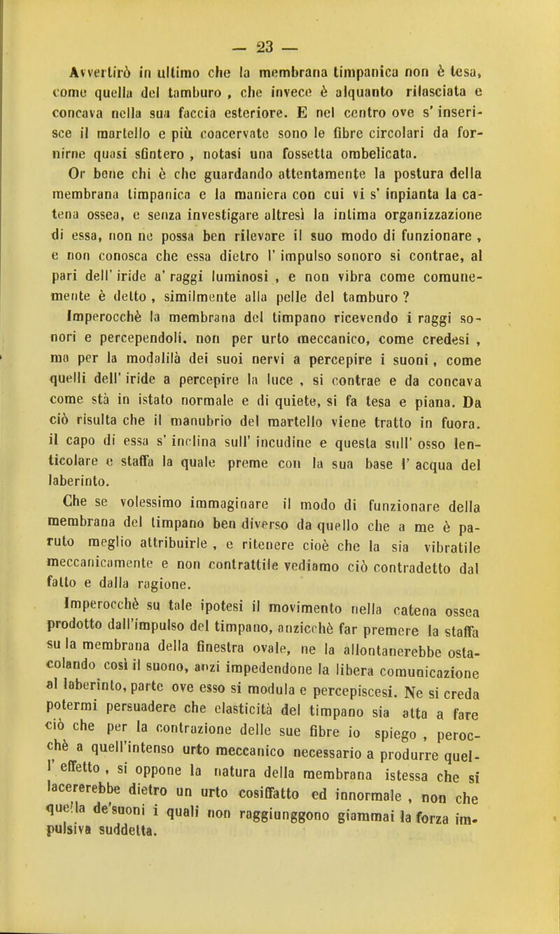 Avvertirò in ultimo cJie la membrana timpanica non è tesa, come quella del tamburo , che invece è alquanto rilasciata e concava nella sua faccia esteriore. E nel centro ove s'inseri- sce il martello e più coacervate sono le fibre circolari da for- nirne quasi sfintero , notasi una fossetta ombelicata. Or bene chi è che guardando attentamente la postura della membrana timpanica e la maniera con cui vi s' inpianta la ca- tena ossea, e senza investigare altresì la inlima organizzazione di essa, non ne possa ben rilevare il suo modo di funzionare , e non conosca che essa dietro l'impulso sonoro si contrae, al pari dell* iride a' raggi luminosi , e non vibra come comune- mente è detto , similmente alia pelle del tamburo ? Imperocché la membrana del timpano ricevendo i raggi so- nori e percependoli, non per urlo meccanico, come credesi , mo per la modalilà dei suoi nervi a percepire i suoni, come quelli dell' iride a percepire la luce , si contrae e da concava come sta in istalo normale e di quiete, si fa tesa e piana. Da ciò risulta che il manubrio del martello viene tratto in fuora. il capo di essa s'inc lina sull' incudine e questa snll' osso len- ticolare e staffa la quale preme con la sua base i' acqua del laberinto. Che se volessimo immaginare il modo di funzionare della membrana del timpano ben diverso da quello che a me è pa- ruto meglio attribuirle , e ritenere cioè che la sia vibratile meccanicamente e non contrattile vediamo ciò contradetto dal fallo e dalla ragione. Imperocché su tale ipotesi il movimento nella catena ossea prodotto dall'impulso del timpano, anzicchè far premere la staffa su la membrana della finestra ovale, ne la allontanerebbe osta- colando cosi il suono, ai.zi impedendone la libera comunicazione al laberinlo, parte ove esso si modula e percepiscesi. Ne si creda potermi persuadere che elasticità del timpano sia alta a fare CIÒ che per la contrazione delle sue fibre io spiego , peroc- ché a quell'intenso urto meccanico necessario a produrre quel- I' effetto , si oppone la natura della membrana istessa che si lacererebbe dietro un urto cosiffatto ed innorraale , non che quella de'suoni i quali non raggiunggono giammai la forza ira- pulsiva suddetta.