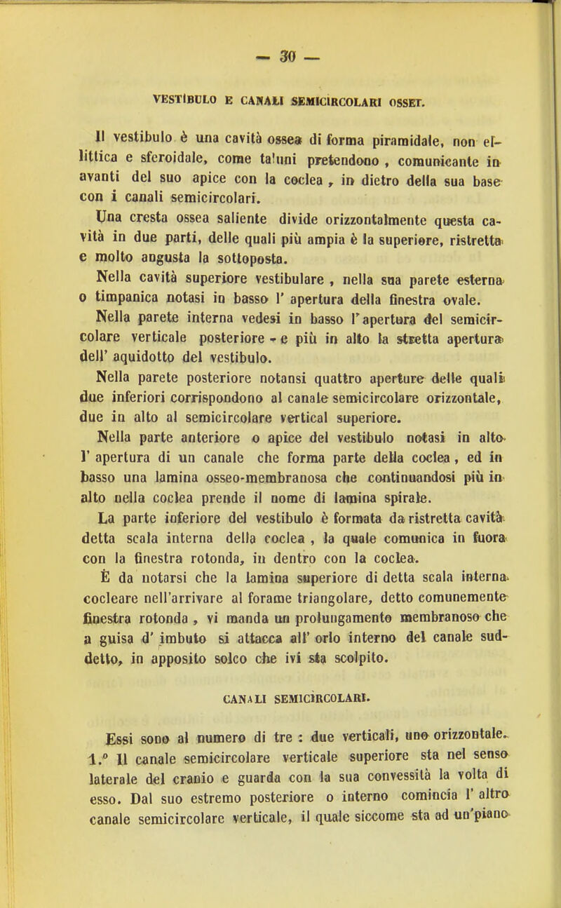 VESTIBOLO E CANAII SEMICIRCOLARI OSSET. II vestibulo è una cavità osse» di forma piramidale, non ef- litlica e sferoidale, come taluni pretendono , comunicante ia avanti del suo apice con la coclea , in dietro della sua base con i canali semicircolari. Una cresta ossea saliente divide orizzontalmente questa ca- vità in due parti, delle quali più ampia è la superiore, ristretta, e molto angusta la sottoposta. Nella cavità superiore vestibulare , nella sua parete esterna 0 timpanica notasi in basso 1' apertura della finestra ovale. Nella parete interna vede» in basso l'apertura del semicir- colare verticale posteriore e più in alto la stsetta apertura» dell' aquidotto del vestibulo. Nella parete posteriore notansi quattro aperture delle quali due inferiori corrispondono al canale semicircolare orizzontale, due in alto al semicircolare vertical superiore. Nella parte anteriore o apice del vestibulo notasi in alto- 1' apertura di un canale che forma parte della coclea, ed in basso una lamina osseo-membranosa che continuandosi più ia alto nella coclea prende il nome di lamina spirale. La parte inferiore del vestibulo è formata da ristretta cavità*, detta scala interna delta coclea , la quale comunica in fiiora< con la finestra rotonda, in dentro con la coclea. È da notarsi che la lamina superiore di detta scala interna^ cocleare nell'arrivare al forame triangolare, detto comunemente finestra rotonda , vi manda un prolungamento membranoso che a guisa d' imbuto si attacca alt' orlo interno del canale sud- detto^ in apposito solco che ivi 8*a scolpito. CANALI SEMICÌRCOLARI. Essi SODO al numero di tre : due verticali, udo^ orizzontale.. 1. Il canale semicircolare verticale superiore sta nel sens» laterale del cranio e guarda con la sua convessità la volta di esso. Dal suo estremo posteriore o interno comincia 1' altra canale semicircolare verticale, il quale siccome sta ad un'piano-