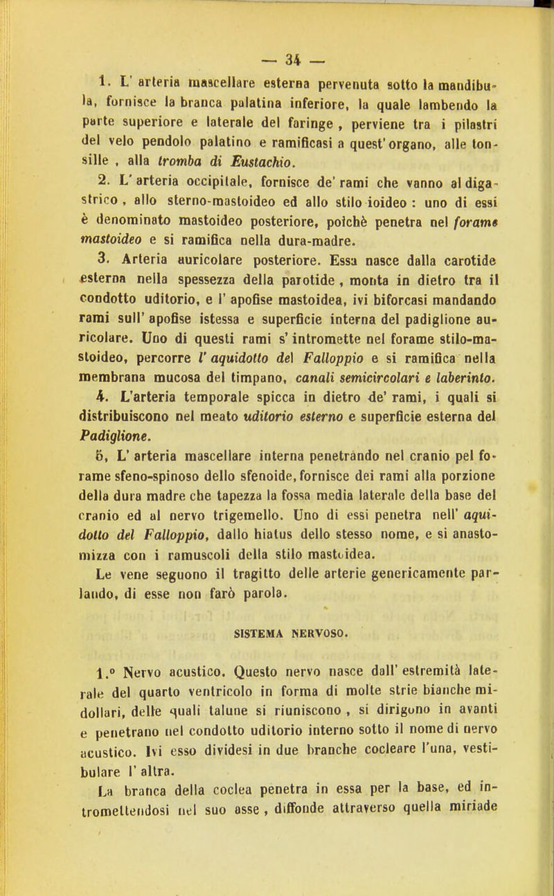 1. L'arteria mascellare esterna pervenuta sotto la mandibu- la, fornisce ia branca palatina inferiore, la quale lambendo la parte superiore e laterale del faringe , perviene tra i pilastri del velo pendolo palatino e ramificasi a quest'organo, alle ton- siile , alla tromba di Eustachio. 2. L' arteria occipitale, fornisce de' rami che vanno al diga- strico. allo sterno-mastoideo ed allo stilo ioideo : uno di essi è denominato mastoideo posteriore, poiché penetra nel forarti» mastoideo e si ramifica nella dura-madre. 3. Arteria auricolare posteriore. Essa nasce dalla carotide esterna nella spessezza della parotide, monta in dietro tra il condotto uditorio, e 1' apofise mastoidea, ivi biforcasi mandando rami sull' apofise ìstessa e superficie interna del padiglione au- ricolare. Uno dì questi rami s'intromette nel forame stilo-ma- sloideo, percorre l'aquidotto de] Falloppio e si ramifica nella membrana mucosa del timpano, canali semicircolari e laberinto. 4. L'arteria temporale spicca in dietro de' rami, i quali si distribuiscono nel meato uditorio esterno e superficie esterna del Padiglione. 5. L' arteria mascellare interna penetrando nel cranio pel fo> rame sfeno-spinoso dello sfenoide, fornisce dei rami alla porzione della dura madre che tapezza la fossa media laterale della base del cranio ed al nervo trigeraello. Uno di essi penetra nell' aqui- dotto del Falloppio, dallo hiatus dello stesso nome, e si anaslo- mizza con i ramuscoli della stilo mastoidea. Le vene seguono il tragitto delle arterie genericamente par- lando, di esse non farò parola. SISTEMA NERVOSO. l. Nervo acustico. Questo nervo nasce dall'estremità late- rale del quarto ventricolo in forma di molte strie bianche mi- dollari, delle suali talune si riuniscono , si dirigono in avanti e penetrano nel condotto uditorio interno sotto il nome di nervo acustico. Ivi esso dividesi in due branche cocleare l'una, vesti- bulare 1' altra. La branca della coclea penetra in essa per la base, ed in- tromettendosi nel suo asse , diffonde attraverso quella miriade