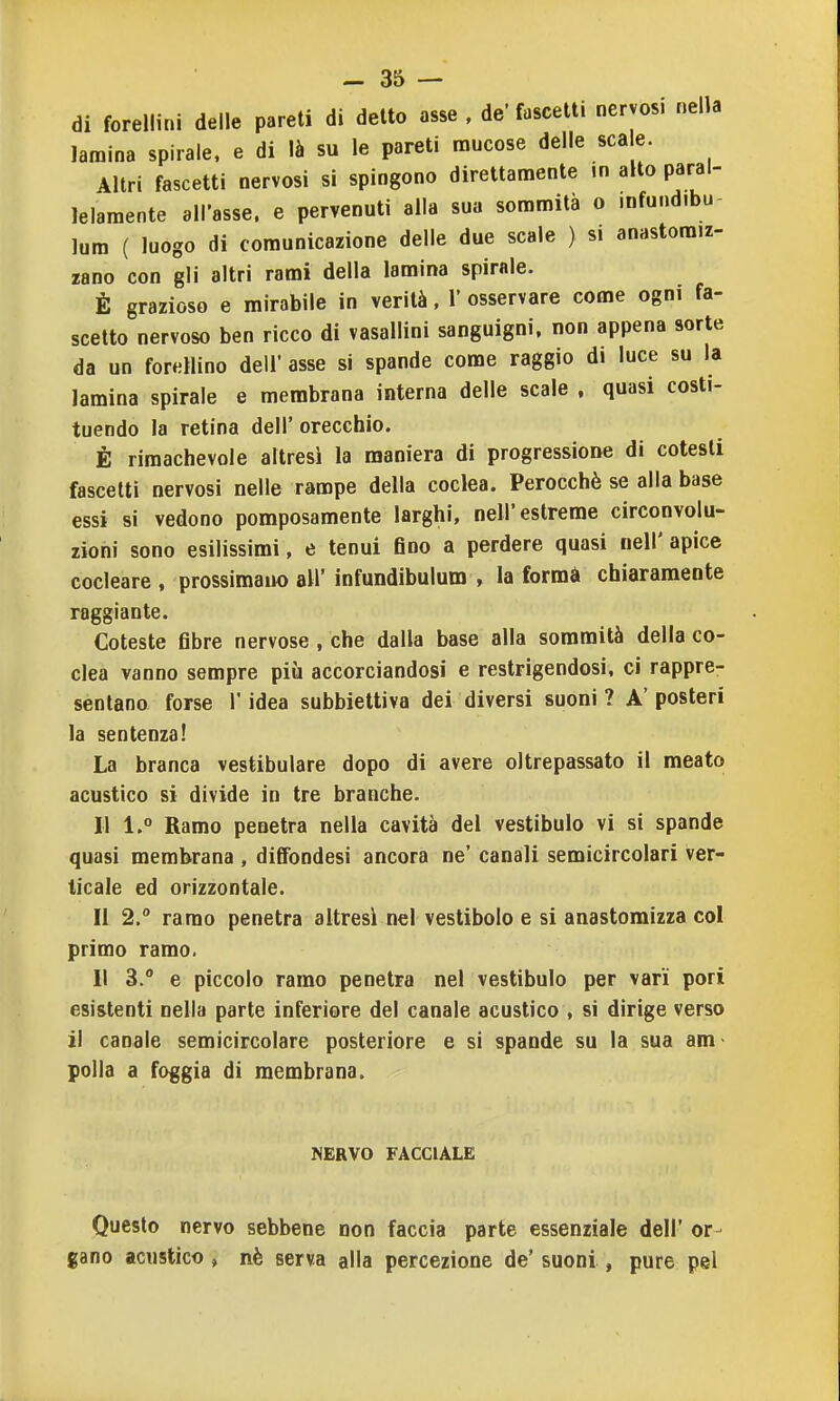 di forellini delle pareti di detto asse , de' fuscelti nervosi nella lamina spirale, e di là su le pareti naucose delle scale. Altri fascetti nervosi si spingono direttamente m alto paral- lelamente all'asse, e pervenuti alla sua sommità o mfund.bu- lum ( luogo di comunicazione delle due scale ) si anastomiz- zano con gli altri rami della lamina spirale. È grazioso e mirabile in verità, 1' osservare come ogni fa- scetto nervoso ben ricco di vasallini sanguigni, non appena sorte da un foretlino dell' asse si spande come raggio di luce su la lamina spirale e membrana interna delle scale , quasi costi- tuendo la retina dell' orecchio. È rimachevole altresì la maniera di progressione di cotesti fascetti nervosi nelle rampe della coclea. Perocché se alla base essi si vedono pomposamente larghi, nell'estreme circonvolu- zioni sono esilissimi, e tenui eno a perdere quasi nell' apice cocleare , prossimaiK) all' infundibulum , la formà chiaramente raggiante. Coteste fibre nervose , che dalla base alla sommità della co- clea vanno sempre più accorciandosi e restrigendosi, ci rappre- sentano forse r idea subbietliva dei diversi suoni ? A' posteri la sentenza! La branca vestibulare dopo di avere oltrepassato il meato acustico si divide in tre branche. Il 1. Ramo penetra nella cavità del vestibulo vi si spande quasi membrana , diffondesi ancora ne' canali semicircolari ver- ticale ed orizzontale. Il 2. ramo penetra altresì nel vestibolo e si anastomizza col primo ramo. Il 3. e piccolo ramo penetra nel vestibulo per vari pori esistenti nella parte inferiore del canale acustico , si dirige verso il canale semicircolare posteriore e si spande su la sua am- polla a foggia di membrana. NERVO FACCIALE Questo nervo sebbene non faccia parte essenziale dell' or- gano acustico , nè serva alla percezione de' suoni , pure pel