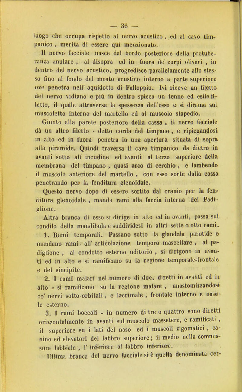 luogo che occupa rispetto al nervo acuslico , ed al cavo tim- panico , merita di essere qui meitzioiiato. Il nervo facciale nasce dal bordo posteriore della protube- ranza anulare , al disopra ed in fuora de' corpi olivati , in dentro del nervo acustico, progredisce parallelamente alto stes so Gno al fondo del meato acustico interno a parte superiore ove penetra nell' aquidotto di Falioppio. Ivi riceve un Glelto del nervo vidiano e più in dentro spicca un tenne ed esile fi- letto, il quale attraversa la spessezza dell'osso e si dirama sul muscoletto interno del martello ed ai muscolo stapedio. Giunto alla parete posteriore della cassa , il nervo facciale dà un altro filetto - detto corda dei timpano, e ripiegandosi in alto ed in fuora penetra in una apertura situata di sopra alla piramide. Quindi traversa il cavo timpanico da dietro in avanti sotto all' incudine ed avanti al terzo superiore della membrana del timpano , quasi arco di cerchio, e lambendo il muscolo anteriore del martello , con esso sortè dalla cassa penetrando pep la fenditura glenoidale. Questo nervo dopo di essere sortito dal cranio per la fen- ditura glenoidale , manda rami alla faccia interna del Padi- glione. Altra branca di esso si dirige in allo ed in avanti, passa sul condilo della mandibula e suddividesi in altri selle o otto rami. 1. Rami temporali. Passano sotto la glandola parotide e mandano rami , all' articolazione tempero mascellare , al pa- diglione , al condotto esterno uditorio , si dirigono in avau- ti ed in alto e si ramificano su la regione temporale-frontale e del sincipite. 2. I rami malari nel numero di due, diretti in avanti ed in alto - si ramificano su la regione malare , anastomizzandosi co' nervi sotto-orbitali, e lacrimale , frontale interno e nasa- le esterno. 3. I rami boccali - in numero di tre o quattro sono diretti orizzontalmente in avanti sul muscolo massetere, e ramificati , il superiore su i lati del naso ed i muscoli zigomatici , ca- nino ed elevatori del labbro superiore ; il medio nella commis- sura labbiale , 1* inferiore al labbro inferiore. Ultima branca del nervo facciale si è quella denominata cer-