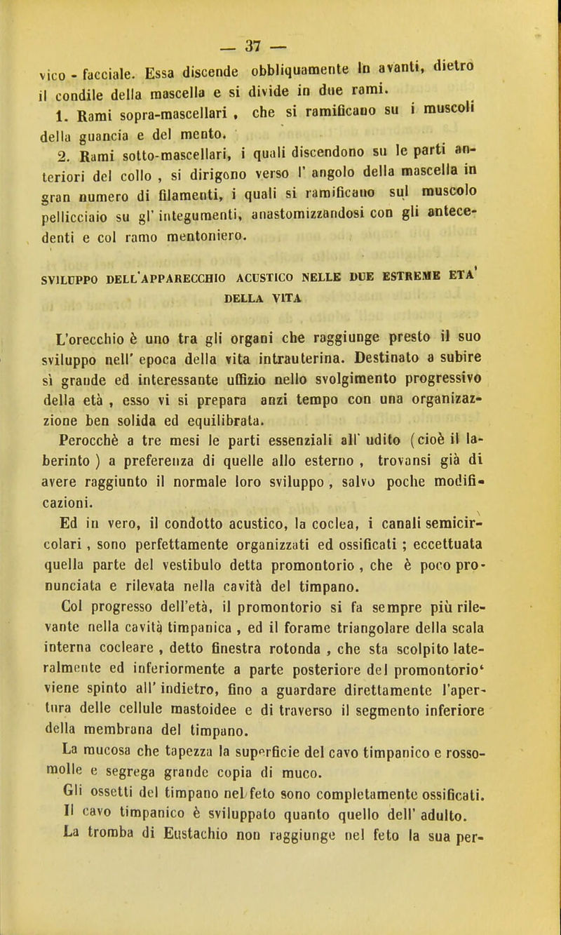 vico - facciale. Essa discende obbliquamente In avanti, dietro il condile della mascella e si divide in due rami. 1. Rami sopra-mascellari , che si ramiflcauo su i muscoli della guancia e del mento. 2. Rami sotto-mascellari, i quali discendono su le parti an- teriori del collo , si dirigono verso 1* angolo della mascella in gran numero di filamenti, i quali si ramificauo sul muscolo pellicciaio su gl' integumenti, anastomizzandosi con gli antece- denti e col ramo mentoniero. SVILUPPO dell'apparecchio acustico nelle due estreme età' DELLA VITA L'orecchio è uno tra gli organi che raggiunge presto il suo sviluppo neir epoca della vita intrauterina. Destinato a subire sì grande ed interessante uffizio nello svolgimento progressivo della età , esso vi si prepara anzi tempo con una organizaz- zione ben solida ed equilibrata. Perocché a tre mesi le parti essenziali all' udito (cioè il la- berinto ) a preferenza di quelle allo esterno , trovansi già di avere raggiunto il normale loro sviluppo , salvo poche modifi- cazioni. Ed in vero, il condotto acustico, la coclea, i canali semicir- colari , sono perfettamente organizzati ed ossificati ; eccettuata quella parte del vestibulo detta promontorio, che è poco pro- nunciata e rilevata nella cavità del timpano. Col progresso dell'età, il promontorio si fa sempre più rile- vante nella cavità timpanica , ed il forame triangolare della scala interna cocleare , detto finestra rotonda , che sta scolpito late- ralmente ed inferiormente a parte posteriore del promontorio' viene spinto all' indietro, fino a guardare direttamente l'aper- tura delle cellule mastoidee e di traverso il segmento inferiore della membrana del timpano. La mucosa che tapezza la superficie del cavo timpanico e rosso- molle e segrega grande copia di muco. Gli ossetti del timpano nel feto sono completamente ossificati. Il cavo timpanico è sviluppato quanto quello dell' adulto. La tromba di Eustachio non raggiunge nel feto la sua per-