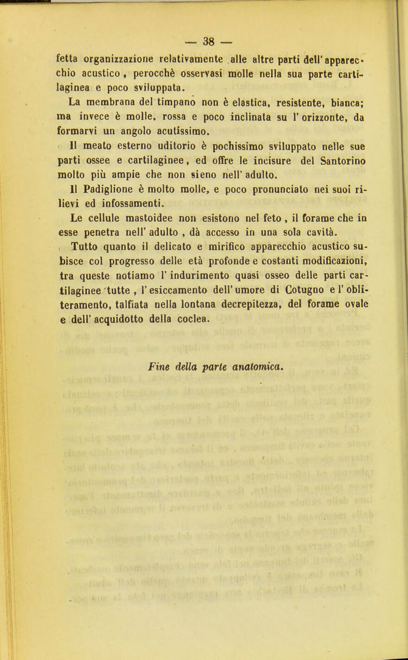 fetta organizzazione relativamente alle altre parti deli'apparec» chio acustico, perocché osservasi molle nella sua parte carti- laginea e poco sviluppata. La membrana del timpano non è elastica, resistente, bianca; ma invece è molle, rossa e poco inclinata su 1' orizzonte, da formarvi un angolo acutissimo. Il meato esterno uditorio è pochissimo sviluppato nelle sue parti ossee e cartilaginee, ed offre le incisure del Santorino molto più ampie che non sieno nell' adulto. 11 Padiglione è molto molle, e poco pronunciato nei suoi ri- lievi ed infossamenti. Le cellule mastoidee non esistono nel feto, il forame che in esse penetra nell' adulto , dà accesso in una sola cavità. . Tutto quanto il delicato e mirifico apparecchio acustico su- bisce col progresso delle età profonde e costanti modificazioni, tra queste notiamo l'indurimento quasi osseo delle parti car- tilaginee tutte , r esiccamento dell' umore di Cotugno e 1' obli- teramento, talfiata nella lontana decrepitezza, del forame ovale e dell' acquidotto della coclea. Fine della parte anatomica.