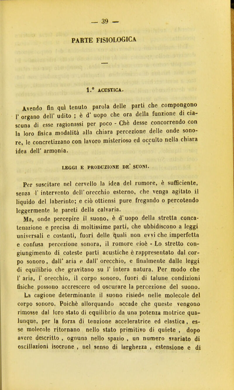 PARTE FISIOLOGICA l. ACDSTICA. Avendo fin qui tenuto parola delle parti che compongono r organo dell' udito ; è d' uopo che ora della funzione di cia- scuna di esse ragionassi per poco - Chè desse concorrendo con la loro fisica modalità alla chiara percezione delle onde sono- re, le concretizzano con lavoro misterioso ed occulto nella chiara idea dell' armonia. LEGGI E PRODUZIONE DE* SOONI. Per suscitare nel cervello la idea del rumore, è sufficiente, senza 1 intervento dell' orecchio esterno, che venga agitato il liquido del laberinto; e ciò ottiensi pure fregando o percotendo leggermente le pareti della calvaria. Ma, onde percepire il suono, è d'uopo della stretta conca- tenazione e precisa di moltissime parti, che ubbidiscono a leggi universali e costanti, fuori delle quali non evvi che imperfetta e confusa percezione sonora, il romore cioè - Lo stretto con- giungimento di coteste parti acustiche è rappresentato dal cor- po sonoro, dall' aria e dall' orecchio, e finalmente dalle leggi di equilibrio che gravitano su 1' intera natura. Per modo che r aria, 1' orecchio, il corpo sonoro, fuori di talune condizioni fisiche possono accrescere od oscurare la percezione del suono. La cagione determinante il suono risieda nelle molecole del corpo sonoro. Poiché allorquando accade che queste vengono rimosse dal loro stato di equilibrio da una potenza motrice qua- lunque, per la forza di tenzione acceleratrice ed elastica, es- se molecole ritornano nello stato primitivo di quiete , dopo avere descritto , ognuna nello spazio , un numero svariato di oscillazioni isocrone , nel senso di larghezza , estensione e di