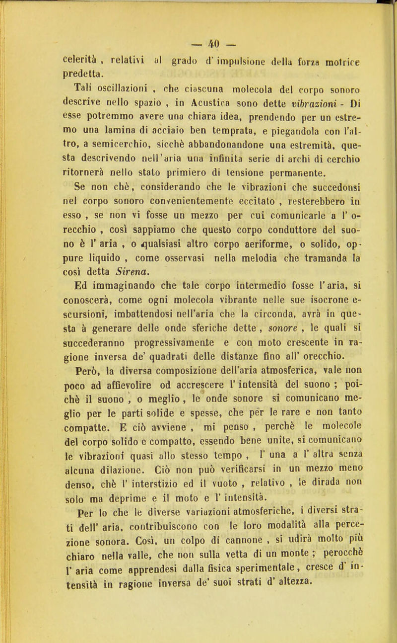 celerità , relativi al grado d'impulsione della forza motrice predetta. Tali oscillazioni , che ciascuna molecola del corpo sonoro descrive nello spazio , in Acustica sono dette vibrazioni • Di esse potremmo avere una chiara idea, prendendo per un estre- mo una lamina di acciaio ben temprata, e piegandola con l'al- tro, a semicerchio, sicché abbandonandone una estremità, que- sta descrivendo nell'aria una infinita serie di archi di cerchio ritornerà nello stalo primiero di tensione permanente. Se non chè, considerando che le vibrazioni che succedonsi nel corpo sonoro convenientemente eccitalo , resterebbero in esso , se non vi fosse un mezzo per cui comunicarle a 1' o- recchio , così sappiamo che questo corpo conduttore del suo- no è r aria , o qualsiasi altro corpo aeriforme, o solido, op- / pure liquido , come osservasi nella melodia che tramanda la cosi detta Sirena. Ed immaginando che tale corpo intermedio fosse l'aria, si conoscerà, come ogni molecola vibrante nelle sue isocrone e- scursioni, imbattendosi nell'aria che la circonda, avrà in que- sta à generare delle onde sferiche dette , sonore , le quali si succederanno progressivamente e con moto crescente in ra- gione inversa de' quadrati delle distanze fino all' orecchio. Però, la diversa composizione dell'aria atmosferica, vale non poco ad affievolire od accrescere l'intensità del suono ; poi- ché il suono , 0 meglio, le onde sonore si comunicano me- glio per le parti solide e spesse, che per le rare e non tanto compatte. E ciò avviene , mi penso , perchè le molecole del corpo solido e compatto, essendo bene unite, si comunicano le vibrazioni quasi allo stesso tempo , 1' una a 1' altra senza alcuna dilazione. Ciò non può verificarsi in un mezzo meno denso, chè 1' interstizio ed il vuoto , relativo , le dirada non solo ma deprime e il molo e 1' intensità. Per lo che le diverse variazioni atmosferiche, i diversi stra- ti dell' aria, contribuiscono con le loro modalità alla perce- zione sonora. Cosi, un colpo di cannone , si udirà molto più chiaro nella valle, che non sulla vetta di un monte ; perocché r aria come apprendesi dalla fisica sperimentale, cresce d' in- tensità in ragione inversa de' suoi strati d' altezza.