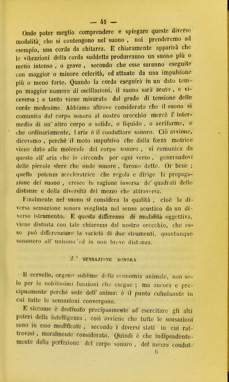 - Jfcl - Onde poter meglio comprendere e spiegare queste diverse modalità] che si contengono nel suono , noi prenderemo ad esempio, una corda da chitarra. E chiaramente apparirà che le vibrazioni della corda suddetta produrranno un suono più o meno intenso , o grave , secondo che esse saranno eseguite con maggior o minore celerità, ed attuate da una impulsione più 0 menò forte. Quando la corda eseguirà in un dato tem- po maggior numero di oscillazioni, il suono sarà acuto , e vi- ceversa ; e tanto viene misurato dal grado di tensione delle corde medesime. Abbiamo altrove considerato che il suono si comunica dal corpo sonoro al nostro orecchio mercè ì' inter- medio di un' altro corpo o solido, o liquido , o aeriforme, e che ordinariamente, 1 aria è il conduttore sonoro. Ciò avviene, dicevamo , perchè il moto impulsivo che dalla for^a motrice viene dato alle molecole del corpo sonoro , si comunica da questo all' aria che fo circonda per ogni verso , generandovi delle piccole sfere che onde sonore , furono dette. Or bene ; quella potenza acceFeratrice che regola e dirige la propaga- zione del suono , cresce fn ragione inversa de' quadrali delle distanze e della diversità del mezzo che attraversa. Finalmente nel suono si considera la qualità , cioè la di- versa sensazione sonora svegliata nel senso acustico da un di- verso istrumento. E questa dififerenza di modaJità oggettiva, viene distinta con tale chiarezza dal nostro orecchio, che es- so può differenziiare la vartetà di- due strumenti, quantunque sonassero all' unisono ed in non breve distiinza. 2. SENSAZIONE SONORA 11 cervello, organo sublime drila economia animale, non so- lo per le nobilissimi funzioni che esegue ; ma ancora e pre- cipuamente perchè sede dell' anima: è il punto culminante in cui tutte le sensazioni convergono. E siccome è destinato precipuamente ad esercitare gli alti poteri della intelligenza , così avviene che tutte le sensazioni sono in esso modificate , secondo i diversi stati in cui rat- trovasi, moralmente considerato. Quindi è che indipendente- mente dalla perfezione del corpo sonoro , del mezzo condut- 6