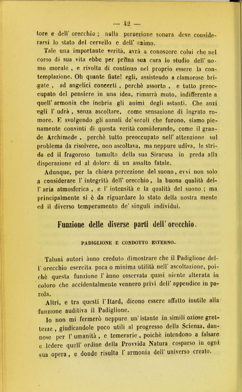 tore e dell' orecchio ; nalla percezione sonora deve conside- rarsi lo stato del cervello e dell' aairno. Tale una importante verità, avrà a conoscere colui che nel corso di sua vita ebbe per prilna sua cura lo studio dell' uo- mo morale , e rivolta di continuo nel proprio essere la con- templazione. Oh quante 6ate! egli, assistendo a clamorose bri- gale , ad angelici concerti , perchè assorto , e tutto preoc- cupato del pensiere in una idea, rimarrà muto, indifferente a quell'armonia che inebria gli animi degli astantì. Che anzi egli r udrà , senza ascoltare, come sensazione di ingrato re- more. E svolgendo gli annali de'secoli che furono, siamo pie- namente convinti di questa verità considerando, come il gran- de Archimede , perchè tutto preoccupato nell' attenzione sul problema da risolvere, non ascoltava, ma neppure udiva, le stri- da ed il fragoroso tumulto della sua Siracusa in preda alla disperazione ed al dolore di un assalto fatale. Adunque, per la chiara percezione del suono, evvi non solo 9 considerare l'integrità dell' orecchio, la buona qualità del- l' aria atmosferica , e 1' intensità e la qualità del suono ; ma principalmente si è da riguardare lo stato della nostra mente ed il diverso temperamento de' singuli individui. Funzione delle diverse parli dell'orecchio. PADIGLIONE E CONDOTTO ESTERNO. Taluni autori anno creduto dimostrare che il Padiglione del- l' orecchio esercita poca o minima utilità nell' ascoltazione, poi- ché questa funzione 1' anno osservata quasi niente alterata in coloro che accidentalmente vennero privi dell' appendice in pa- rola- Altri, e tra questi l'Itard, dicono essere affatto inutile alla funzione auditiva il Padiglione. lo non mi fermerò neppure un' istante in simili oziose gret- tezze , giudicandole poco utili al progresso della Scienza, dan- nose per r umanità , e temerarie , poiché intendono a falsare e ledere quell' ordine della Provvida Natura cosparso in ogni sua opera, e donde risulta l'armonia dell'universo creato.