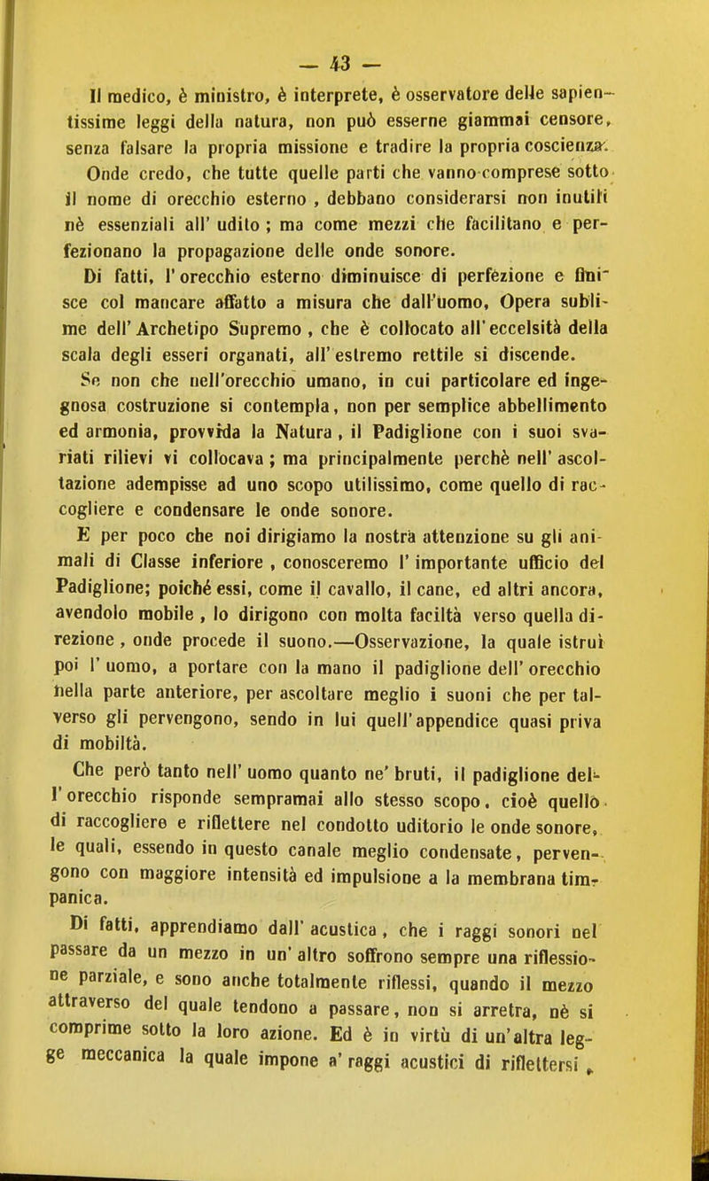 II medico, è ministro, è interprete, è osservatore deUe sapien- tissime leggi della natura, non può esserne giammai censore, senza falsare la propria missione e tradire la propria coscienasr. Onde credo, che tutte quelle parti che vanno comprese sotto il nome di orecchio esterno , debbano considerarsi non inuliN nè essenziali all' udito ; ma come mezzi che facilitano e per- fezionano la propagazione delle onde sonore. Di fatti, r orecchio esterno diminuisce di perfezione e tìnr sce col mancare affatto a misura che dall'Uomo, Opera subli- me dell'Archetipo Snpremo , che è collocato all'eccelsità delia scala degli esseri organati, all' estremo rettile si discende. Se non che nell'orecchio umano, in cui particolare ed inge- gnosa costruzione si contempla, non per semplice abbellimento ed armonìa, provvida la Natura, il Padiglione con i suoi sva- riati rilievi vi collocava ; ma principalmente perchè nell' ascol- tazione adempisse ad uno scopo utilissimo, come quello di rac- cogliere e condensare le onde sonore. E per poco che noi dirigiamo la nostra attenzione su gli ani- mali di Classe inferiore , conosceremo l'importante ufficio del Padiglione; poiché essi, come il cavallo, il cane, ed altri ancora, avendolo mobile, lo dirigono con molta faciltà verso quella di- rezione , onde procede il suono.—Osservazione, la quale istruì poi r uomo, a portare con la mano il padiglione dell' orecchio Della parte anteriore, per ascoltare meglio i suoni che per tal- verso gli pervengono, sendo in lui quell'appendice quasi priva di mobiltà. Che però tanto nell' uomo quanto ne' bruti, il padiglione del- l'orecchio risponde sempramai allo stesso scopo, cioè quello di raccogliere e riflettere nel condotto uditorio le onde sonore, le quali, essendo in questo canale meglio condensate, perven-, gono con maggiore intensità ed impulsione a la membrana timr panica. Di fatti, apprendiamo dall' acustica, che i raggi sonori nel passare da un mezzo in un' altro soffrono sempre una riflessio- ne parziale, e sono anche totalmente riflessi, quando il mezzo attraverso del quale tendono a passare, non si arretra, nè si comprime sotto la loro azione. Ed è in virtù di un'altra leg- ge meccanica la quale impone a' raggi acustici di riflettersi ,