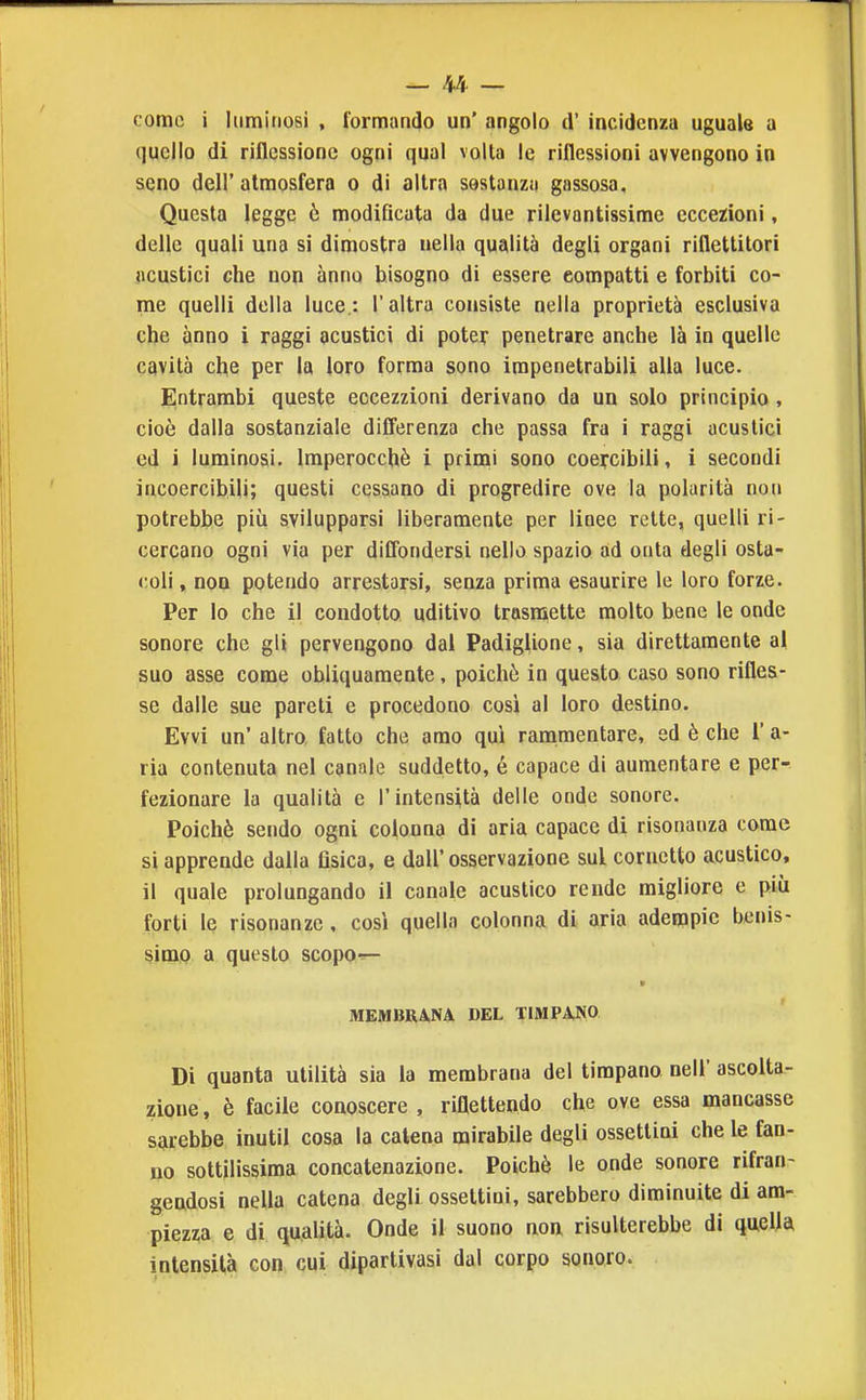 come i luminosi , formando un' angolo d' incidenza uguale a quello di riflessione ogni qual volla le riflessioni avvengono in seno dell' atmosfera o di altra sostanza gassosa. Questa legge ò modificata da due rilevantissime eccezioni, delle quali una sì dimostra nella qualità degli organi riflettitori acustici che non anno bisogno di essere compatti e forbiti co- me quelli della luce.: l'altra consiste nella proprietà esclusiva che anno i raggi acustici di poter penetrare anche là in quelle cavità che per la loro forma sono impenetrabili alla luce. Entrambi queste eccezzioni derivano da un solo principio , cioè dalla sostanziale differenza che passa fra i raggi acustici ed i luminosi. Imperocché i prinai sono coercibili, i secondi incoercibili; questi cessano di progredire ove la polarità non potrebbe più svilupparsi liberamente per linee rette, quelli ri- cercano ogni via per diffondersi nello spazio ad onta degli osta- coli, non potendo arrestarsi, senza prima esaurire le loro forze. Per Io che il condotto uditivo trasnaette molto bene le onde sonore che gli pervengono dal Padiglione, sia direttamente al suo asse come obliquamente, poichò in questo caso sono rifles- se dalle sue pareti e procedono così al loro destino. Evvi un' altro, fatto che amo qui ranamentare, ed è che 1' a- ria contenuta nel canale suddetto, é capace di aumentare e per- fezionare la qualità e l'intensità delle onde sonore. Poiché sendo ogni colonna di aria capace di risonanza come si apprende dalla flsica, e dall' osservazione sul cornetto acustico, il quale prolungando il canale acustico rende migliore e più forti le risonanze, così quella colonna di aria adempie benis- simo a questo scopo^ MEMBRANA DEL TIMPANO Di quanta utilità sia la membrana del timpano nell' ascolta- zione , è facile conoscere , riflettendo che ove essa mancasse sarebbe inutil cosa la catena mirabile degli ossettini che le fan- no sottilissima concatenazione. Poiché le onde sonore rifran- gendosi nella catena degli ossettini, sarebbero diminuite di am- piezza e di qualità. Onde il suono non risulterebbe di quella intensità con cui dipartivasi dal corpo sonoro.