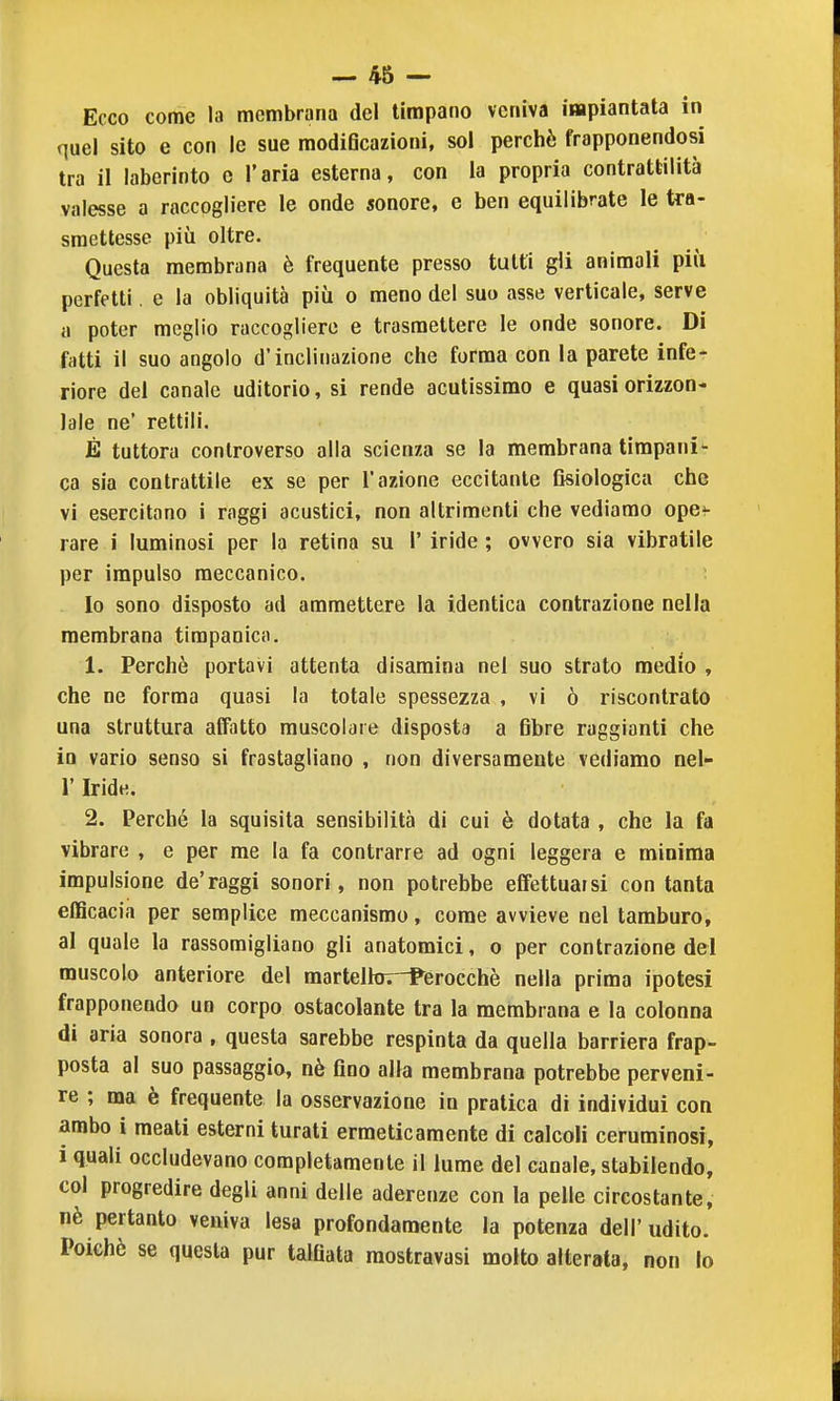 Ecco come la membrana del timpano veniva impiantata in quel sito e con le sue modi6cazioni, sol perchè frapponendosi tra il iaberinto e l'aria esterna, con la propria contrattilità valesse a raccogliere le onde sonore, e ben equilibrate le tra- smettesse più oltre. Questa membrana è frequente presso tutti gli animali pili perfetti. e la obliquità più o meno del suo asse verticale, serve a poter meglio raccogliere e trasmettere le onde sonore. Di fatti il suo angolo d'inclinazione che forma con la parete infe- riore del canale uditorio, si rende acutissimo e quasi orizzon- lale ne' rettili. È tuttora controverso alla scienza se la membrana timpani- ca sia contrattile ex se per l'azione eccitante fisiologica che vi esercitano i raggi acustici, non altrimenti che vediamo ope<- rare i luminosi per la retina su 1' iride ; ovvero sia vibratile per impulso meccanico. Io sono disposto ad ammettere la identica contrazione nella membrana timpanica. 1. Perchè portavi attenta disamina nel suo strato medio , che ne forma quasi la totale spessezza , vi ò riscontrato una struttura affatto muscolare disposta a fibre raggianti che in vario senso si frastagliano , non diversamente vediamo Del- l' Iride. 2. Perché la squisita sensibilità di cui è dotata , che la fa vibrare , e per me la fa contrarre ad ogni leggera e minima impulsione de'raggi sonori, non potrebbe effettuarsi con tanta efficacia per semplice meccanismo, come awieve nel tamburo, al quale la rassomigliano gli anatomici, o per contrazione dei muscolo anteriore del marteltov-Perocchè nella prima ipotesi frapponendo un corpo ostacolante tra la membrana e la colonna di aria sonora , questa sarebbe respinta da quella barriera frap- posta al suo passaggio, nè fino alla membrana potrebbe perveni- re ; ma è frequente la osservazione in pratica di individui con ambo i meati esterni turati ermeticamente di calcoli ceruminosi, i quali occludevano completamente il lume del canale, stabilendo, col progredire degli anni delle aderenze con la pelle circostante, nè pertanto veniva lesa profondamente la potenza dell'udito. Poiché se questa pur talOata raostravasi molto alterata, non lo