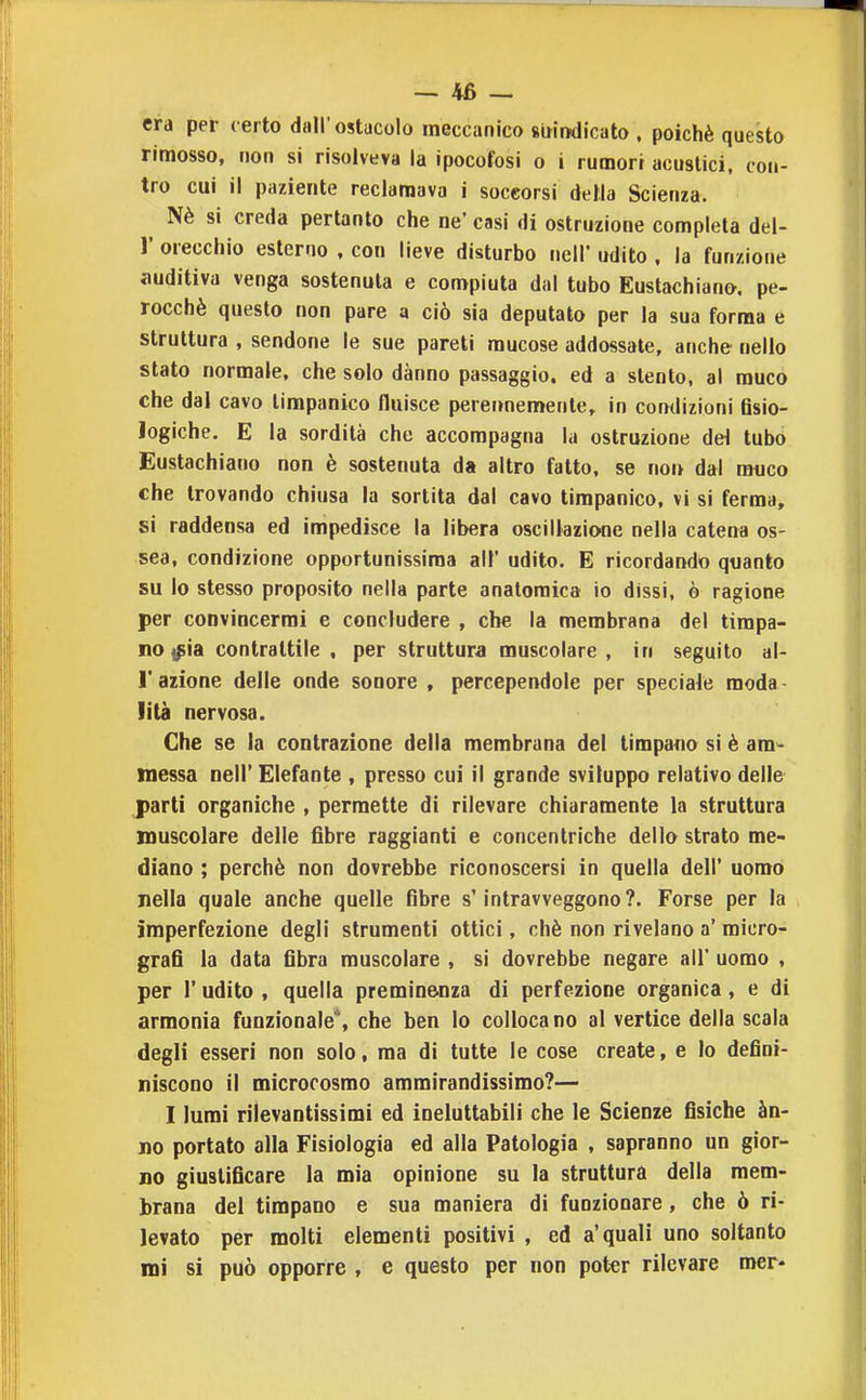 era per certo dall'ostacolo meccanico suindicato , poiché questo rimosso, non si risolveva la ipocofosi o i rumori acustici, con- tro cui il paziente reclamava i soccorsi della Scienza. Nè si creda pertanto che ne' casi di ostruzione completa del- l' orecchio esterno , con lieve disturbo nell' udito , la funzione auditiva venga sostenuta e compiuta dal tubo Eustachiana. pe- rocché questo non pare a ciò sia deputato per la sua forma e struttura , sendone le sue pareti mucose addossale, anche nello stato normale, che solo danno passaggio, ed a stento, al muco che dal cavo timpanico fluisce perermemente, in comlizioni flsio- Jogiche. E la sordità che accompagna la ostruzione deA tubo Eustachiano non è sostenuta da altro fatto, se non dal muco che trovando chiusa la sortita dal cavo timpanico, vi si ferma, si raddensa ed impedisce la libera oscillazione nella catena os- sea, condizione opportunissiraa all' udito. E ricordando quanto su lo stesso proposito nella parte anatomica io dissi, ò ragione per convincermi e concludere , che la membrana del timpa- no «^ia contrattile, per struttura muscolare, in seguito al- l' azione delle onde sonore , percependole per speciale moda lità nervosa. Che se la contrazione della membrana del timpano sì è am^- messa nell' Elefante , presso cui il grande sviluppo relativo delle parli organiche , permette di rilevare chiaramente la struttura muscolare delle fibre raggianti e concentriche dello strato me- diano ; perchè non dovrebbe riconoscersi in quella dell' uomo nella quale anche quelle fibre s'intravveggono ?. Forse per la imperfezione degli strumenti ottici, chè non rivelano a' micro- grafi la data fibra muscolare , si dovrebbe negare all' uomo , per r udito , quella preminenza di perfezione organica, e di armonia funzionale*, che ben lo collocano al vertice della scala degli esseri non solo, ma di tutte le cose create, e lo defini- niscono il microcosmo ammirandissimo?— I lumi rilevantissimi ed ineluttabili che le Scienze fisiche àn- no portato alla Fisiologia ed alla Patologia , sapranno un gior- no giustificare la mia opinione su la struttura della mem- brana del timpano e sua maniera di funzionare, che ò ri- levato per molti elementi positivi , ed a'quali uno soltanto mi si può opporre , e questo per non poter rilevare mer*