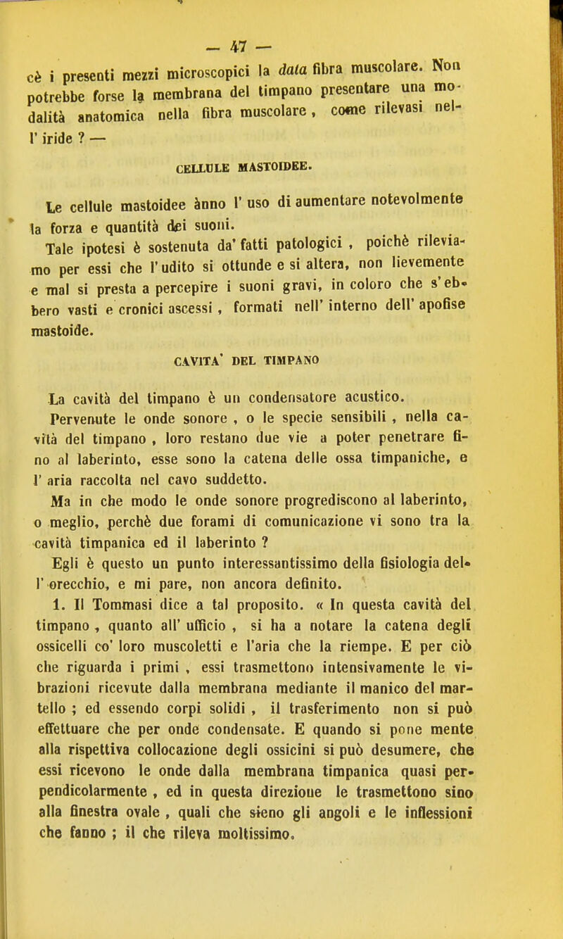 cè i prescDti mezzi microscopici la data ma muscolare. Non potrebbe forse h membrana del timpano presentare una mo- dalità anatomica nella fibra muscolare, come rilevasi nel- r iride ? — CELLULE MASTOIDEE. Le cellule mastoidee ànno V uso di aumentare notevolmente la forza e quantità dei suoni. Tale ipotesi è sostenuta da' fatti patologici , poiché rilevia- mo per essi che l'udito si ottunde e si altera, non lievemente e mal si presta a percepire i suoni gravi, in coloro che s'eb. bero vasti e cronici ascessi, formali nell' interno dell' apofise mastoide. cavita' del timpano La cavità del timpano è un condensatore acustico. Pervenute le onde sonore , o le specie sensibili , nella ca- vità del timpano , loro restano due vie a poter penetrare fi- no al laberinto, esse sono la catena delle ossa timpaniche, e 1' aria raccolta nel cavo suddetto. Ma in che modo le onde sonore progrediscono al laberinto, o meglio, perchè due forami di comunicazione vi sono tra la cavità timpanica ed il laberinto ? Egli è questo un punto interessantissimo della fisiologia del* r orecchio, e mi pare, non ancora definito. ^ 1. Il Tommasi dice a tal proposito. « In questa cavità del timpano , quanto all' ulfìcio , si ha a notare la catena degli ossicelli co' loro muscoletti e l'aria che la riempe. E per ciò che riguarda i primi , essi trasmettono intensivamente le vi- brazioni ricevute dalla membrana mediante il manico del mar« tello ; ed essendo corpi solidi , il trasferimento non si può effettuare che per onde condensate. E quando si pone mente alla rispettiva collocazione degli ossicini si può desumere, che essi ricevono le onde dalla membrana timpanica quasi per- pendicolarmente , ed in questa direzione le trasmettono sino alla finestra ovale , quali che sieno gli angoli e le inflessioni che fanao ; il che rileva moltissimo. I