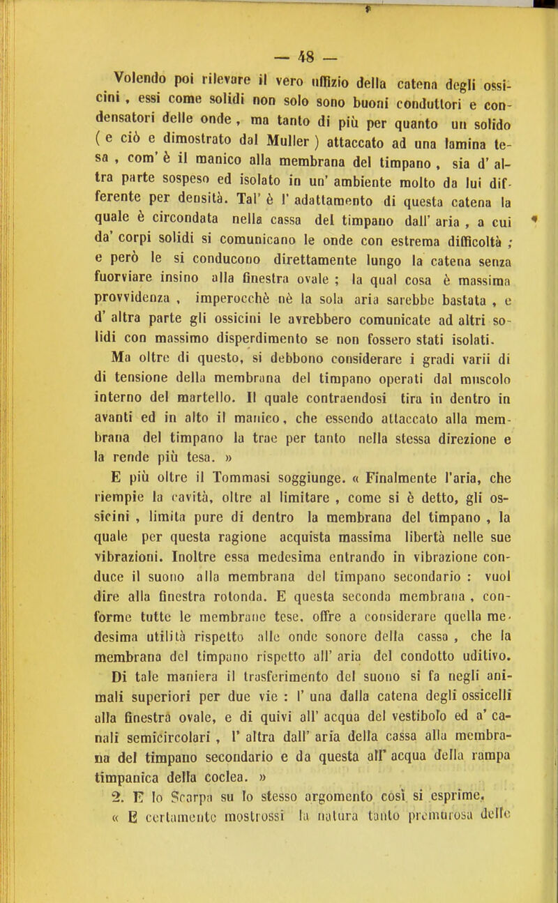 Volendo poi rilevare il vero uffizio della catena degli ossi- cini , essi come solidi non solo sono buoni condutlori e con- densatori delle onde, ma tanto di più per quanto un solido ( e ciò e dimostrato dal Muller ) attaccato ad una lamina te- sa , com' è il manico alla membrana del timpano , sia d' al- tra parte sospeso ed isolato in un' ambiente molto da lui dif- ferente per densità. Tal' è 1' adattamento di questa catena la quale è circondata nella cassa dei timpano dall' aria , a cui da' corpi solidi si comunicano le onde con estrema difficoltà ; e però le si conducono direttamente lungo la catena senza fuorviare insino alla finestra ovale ; la qual cosa è massima provvidenza , imperocché nè la sola aria sarebbe bastata , e d' altra parte gli ossicini le avrebbero comunicate ad altri so- lidi con massimo disperdimento se non fossero stati isolati. Ma oltre di questo, si debbono considerare i gradi varii di di tensione della membrana del timpano operati dal muscolo interno del martello. Il quale contraendosi tira in dentro in avanti ed in alto il manico, che essendo attaccalo alla mem- brana del timpano la trae per tanto nella stessa direzione e la rende più tesa. » E più oltre il Tommasi soggiunge. « Finalmente l'aria, che riempie la cavità, oltre al limitare , come si è detto, gli os- sicini , limita pure di dentro la membrana del timpano , la quale per questa ragione acquista massima libertà nelle sue vibrazioni. Inoltre essa medesima entrando in vibrazione con- duce il suono alla membrana del timpano secondario : vuol dire alla finestra rotonda. E questa seconda membrana , con- forme tutte le membrane tese, offre a considerare quella me- desima utilità rispetto alle onde sonore della cassa , che la membrana del timpano rispetto all' aria del condotto uditivo. Di tale maniera il trasferimento del suono si fa negli ani- mali superiori per due vie : 1' una dalla catena degli ossicelli alla finestra ovale, e di quivi all' acqua del vestibolo ed a' ca- nali semicircolari , 1' altra dall' aria della cassa alla membra- na del timpano secondario e da questa all' acqua della rampa timpanica della coclea. » 2. E lo Scarpa su Io stesso argomento così, si esprime.. « E ccrlamonto moslrossi la iialura tanto premurosa delle