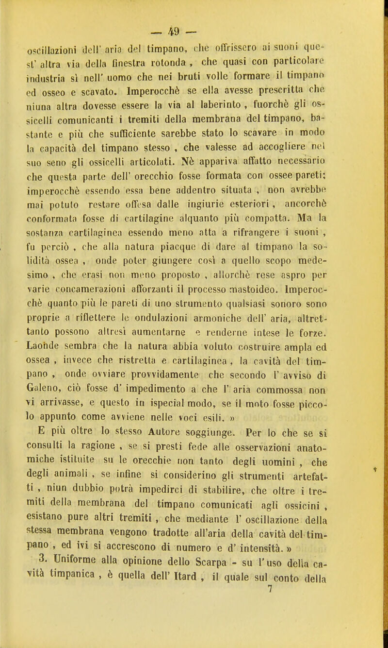 oscillazioni doli' aria d'.'l timpano, che olTrisscro ai suoni que- sl' altra via della finestra rotonda , che quasi con particolare industria si nell' uomo che nei bruti volle formare il timpano ed osseo e scavato. Imperocché se ella avesse prescritta che ninna altra dovesse essere la via al laberinto , fuorché gli os- sicelli comunicanti i tremiti della membrana del timpano, ba- stante e più che sufficiente sarebbe stato lo scavare in modo la capacità del timpano stesso , che valesse ad accogliere nel suo seno gli ossicelli articolati. Nè appariva affatto necessario che questa parte dell' orecchio fosse formata con ossee pareti; imperocché essendo essa bene addentro situata , non avrebbi^ mai potuto restare offesa dalle ingiurie esteriori, ancorché conformala fosse di cartilagine alquanto più compatta. Ma la sostanza cartilaginea essendo meno atta a rifrangere i suoni , fu perciò , che alla natura piacque di dare al timpano la so- lidità ossea , onde poter giungere così a quello scopo mede- simo , che erasi non meno proposto , allorché rese aspro per varie concamerazioni afforzanti il processo mastoideo. Imperoc- ché quanto più le pareli di uno strumento qualsiasi sonoro sono proprie a riflellere le ondulazioni armoniche dell' aria, altret- tanto possono altresì aumentarne e renderne intese le forze. Laonde sembra che la natura abbia voluto costruire ampia ed ossea , invece che ristretta e cartilaginea , la cavità del tim- pano , onde ovviare provvidamente che secondo 1' avviso di Galeno, ciò fosse d' impedimento a che 1' aria commossa non vi arrivasse, e questo in ispecial modo, se il moto fosse picco- lo appunto come avviene nelle voci esili. » E più oltre lo stesso Autore soggiunge. Per lo che se si consulti la ragione , se si presti fede alle osservazioni anato- miche istituite su le orecchie non tanto degli uomini , che degli animali , se infine si considerino gli strumenti artefat- ti , niun dubbio potrà impedirci di stabilire, che oltre i tre- miti della membrana del timpano comunicati agli ossicini . esistano pure altri tremiti , che mediante 1' oscillazione della stessa membrana vengono tradotte all'aria della cavità del tim- pano , ed ivi si accrescono di numero e d' intensità. » 3. Uniforme alla opinione dello Scarpa - su l'uso della ca- vità timpanica , è quella dell' Itard , il quale sul conto della 7