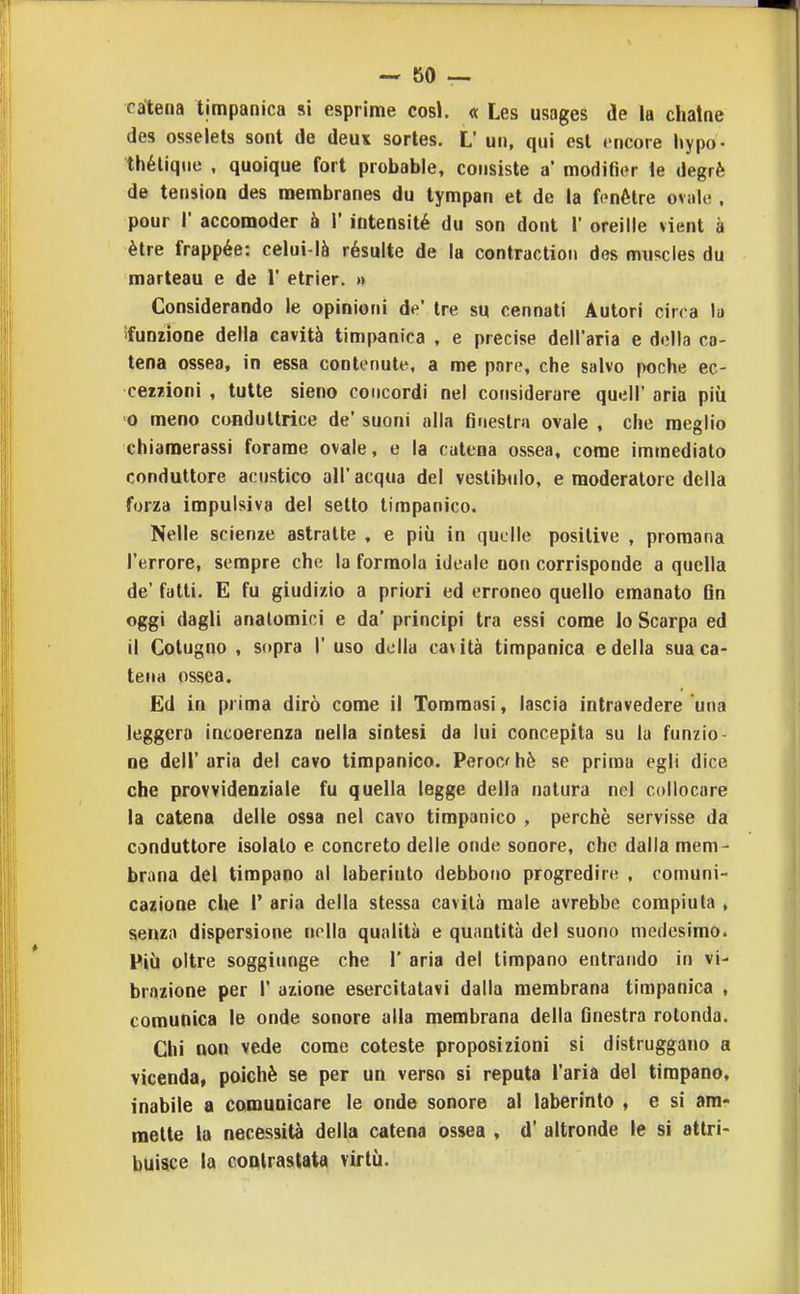 catena timpanica si esprime cosi. <t Les usages de la chatne des osseiets sont de deux sortes. L' un, qui est cncore l»ypo- thélique , quoique fort probable, consiste a* modifier le degrè de tension des membranes du lympan et de la fcnétre oviiU;, pour r accomoder à 1' intensité du son doni 1' oreille vieni à èlre frappée: celui-là résulte de la contraclioii des muscies du marteau e de 1' etrier. » Considerando le opinioni de' tre su cannati Autori circa la ifunzione della cavità timpanica , e precise dell'aria e della ca- tena ossea, in essa contenute, a me pare, che salvo poche ec- cezzioni , tutte sieno concordi nel considerare queir aria più o meno conduttrice de' suoni alla finestra ovale , che meglio chiamerassi forame ovale, e la catena ossea, come immediato conduttore acustico all' acqua del veslibiilo, e moderatore della forza impulsiva del setto timpanico. Nelle scienze astratte , e più in quelle positive , promana l'errore, sempre che la formola ideale uoi» corrisponde a quella de' fatti. E fu giudizio a priori ed erroneo quello emanato Qn oggi dagli anatomici e da' principi tra essi come Io Scarpa ed il Colugno , sopra 1' uso della cavità timpanica e della sua ca- tena ossea. Ed in prima dirò come il Tommasi, lascia intravedere una leggera incoerenza nella sintesi da lui concepita su lu funzio- ne dell'aria del cavo timpanico. Perochè se prima egli dice che provvidenziale fu quella legge della natura nel collocare la catena delle ossa nel cavo timpanico , perchè servisse da conduttore isolalo e concreto delle onde sonore, che dalla mem- brana del timpano al laberiuto debbono progredire , comuni- cazione che r aria della stessa cavità male avrebbe compiuta , senza dispersione nella qualità e quantità del suono medesimo. Più oltre soggiunge che 1' aria del timpano entrando in vi- brazione per r azione esercitatavi dalla membrana timpanica , comunica le onde sonore alla membrana della finestra rotonda. Chi non vede come coleste proposizioni si distruggano a vicenda, poiché se per un verso si reputa l'aria del timpano, inabile a comunicare le onde sonore al laberinto , e si am- mette la necessità della catena ossea , d' altronde le si attri- buisice la coolrastata virtù.