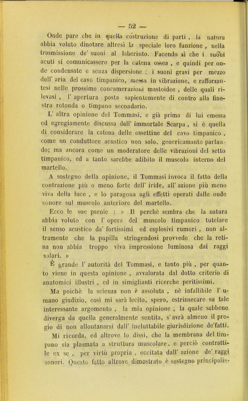 Onde pare che in quelia coslruzioue di parti , la natura abbia voluto dinotare altresì la speciale loro funzione , nella trasmissione de' suoni al laberinto. Facendo sì che i suóbi acuti si comunicassero per la catena ossea , e quindi per on- de condensate e senza dispersione ; i suoni gravi per mezzo dell' aria del cavo timpanico, messa in vibrazione, e rafforzan- tesi nelle prossime concameraziorii mastoidee , delle quali ri- levasi , r apertura posta sapientemente di contro alla Gne- stra rotonda o timpano secondario. L' altra opinione del Tomraasi, e già prima di lui emessa ed egregiamente discussa dall' immortale Scarpa , si è quella di considerare la catena delle ossettine del cavo timpanico , come un conduttore acustico non solo, genericamaiite parlan- do; ma ancora come un moderatore delle vibrazioni del setto timpanico, ed a tanto sarebbe adibito il muscolo interno del martello. A sostegno della opinione, il Tommasi invoca il fatto della contrazione più o meno forte dell' iride, all' azione più meno viva della luce , e lo paragona agli effetti operati dalle onde sonore sul muscolo anteriore del martello. Ecco le sue parole : » Il perchè sembra che la natura abbia voluto con 1' opera del muscolo timpanico tutelare il senso acustico da' fortissimi ed esplosivi rumori , non al- tramente che la pupilla stringendosi provvede che la reti- na non abbia troppo viva impressione luminosa dai raggi solari. » È grande 1' autorità del Tommasi, e tanto più , per quan- to viene in questa opinione , avvalorata dal dotto criterio di anatomici illustri , ed in simiglianti ricerche peritissimi. Ma poiché la scienza non è assoluta , nè infallibile 1' u- raano giudizio, così mi sarà lecito, spero, estrinsecare su tale interessante argomento , la mia opinione , la quale sebbene diverga da quella generalmente sentita, s'avrà almeno il pre- gio di non allontanarsi dall' ineluttabile giurisdizione de'fatti. Mi ricorda, ed altrove lo dissi, che la membrana del tim- pano sia plasmata a struttura muscolare, e perciò contratti- le ex se , per virtù propria , eccitala dall' azione de' raggi sonori. Questo fatto altrove dimostrato è sostegno principalis-