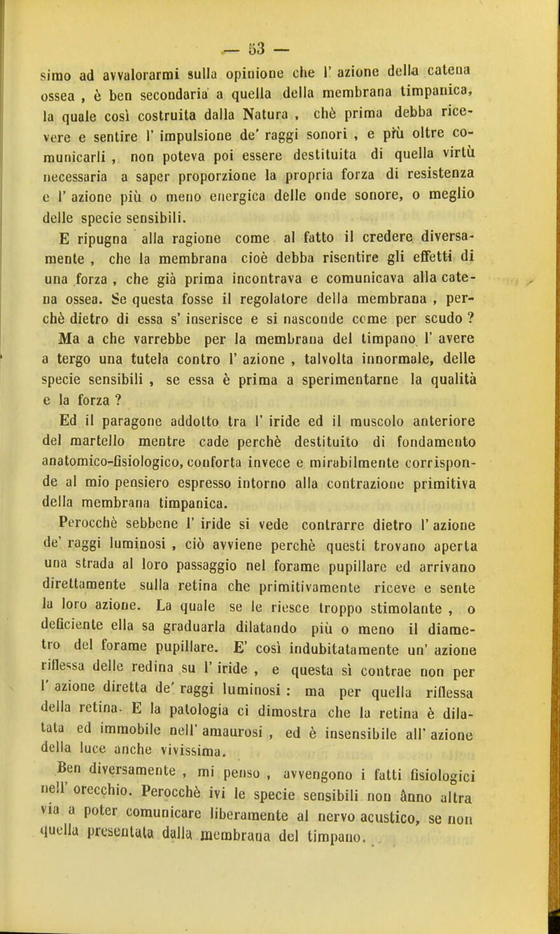 Simo ad avvalorarmi sulla opinione che 1' azione della catena ossea , è ben secondaria a quella della membrana timpanica, la quale così costruita dalla Natura , chè prima debba rice- vere e sentire 1' impulsione de' raggi sonori , e pKi oltre co- municarli , non poteva poi essere destituita di quella virtù necessaria a saper proporzione la propria forza di resistenza e r azione più o meno energica delle onde sonore, o meglio delle specie sensibili. E ripugna alla ragione come al fatto il credere diversa- mente , che la membrana cioè debba risentire gli effetti di una forza , che già prima incontrava e comunicava alla cate- na ossea. Se questa fosse il regolatore della membrana , per- chè dietro di essa s'inserisce e si nasconde cerne per scudo ? Ma a che varrebbe per la membrana del timpano 1' avere a tergo una tutela contro 1' azione , talvolta innormale, delle specie sensibili , se essa è prima a sperimentarne la qualità e la forza ? Ed il paragone addotto tra 1' iride ed il muscolo anteriore del martello mentre cade perchè destituito di fondamento anatomico-fisiologico, conforta invece e mirabilmente corrispon- de al mio pensiero espresso intorno alla contrazione primitiva della membrana timpanica. Perocché sebbene 1' iride si vede contrarre dietro 1' azione de' raggi luminosi , ciò avviene perchè questi trovano aperta una strada al loro passaggio nel forame pupillare ed arrivano direttamente sulla retina che primitivamente riceve e sente la loro azione. La quale se le riesce troppo stimolante , o deficiente ella sa graduarla dilatando più o meno il diame- tro del forame pupillare. E' così indubitatamente un' azione riflessa delle redina su l'iride , e questa sì contrae non per 1' azione diretta de' raggi luminosi : ma per quella riflessa della retina. E la patologia ci dimostra che la retina è dila- tata ed immobile nell' amaurosi , ed è insensibile all' azione della luce anche vivissima. Ben diversamente , mi penso , avvengono i fatti fisiologici neir orecchio. Perocché ivi le specie sensibili non ànno altra via a poter comunicare liberamente al nervo acustico, se non quella presentala dulh membrana del timpano.