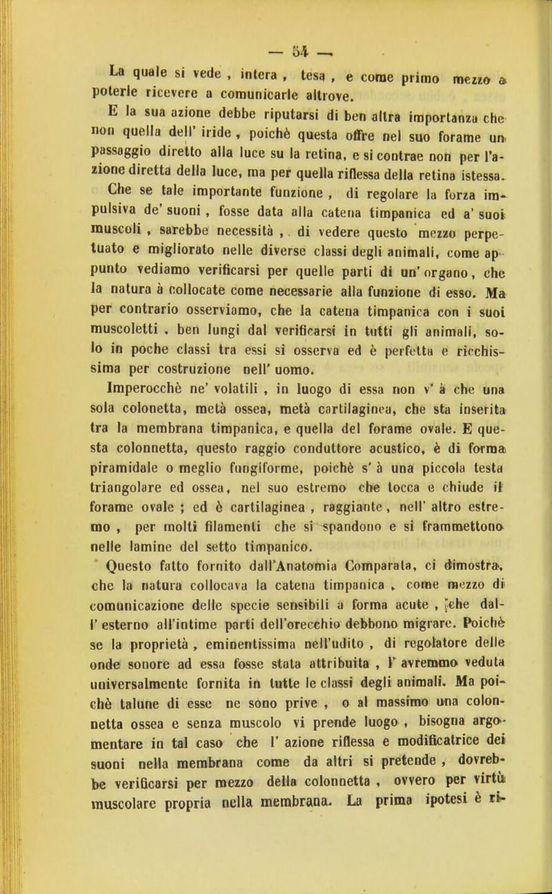 La quale si vede . intera , tesq , e come primo meno a poterle ricevere a comunicarle altrove. E la sua azione debbe riputarsi di ben altra importanza che non quella dell' iride , poiché questa olTre nel suo forame un passaggio diretto alla luce su la retina, e si contrae non per fa- zione diretta della luce, ma per quella riOessa della retina istessa. Che se tale importante funzione , di regolare la forza im- pulsiva de' suoni, fosse data alla catena timpanica ed a' suoi muscoli , sarebbe necessità ,. di vedere questo mezzo perpe- tuato e migliorato nelle diverse classi degli animali, come ap punto vediamo verificarsi per quelle parti di un'organo, che la natura à collocate come necessarie alla funzione di esso. Ma per contrario osserviamo, che la catena timpanica con i suoi muscoletti . ben lungi dal verificarsi in tutti gli animali, so- lo in poche classi tra essi si osserva ed è perfetta e ricchis- sima per costruzione nell' uomo. Imperocché ne' volatili , in luogo di essa non v' à che una sola colonetta, metà ossea, metà cartilaginea, che sta inserita tra la membrana timpanica, e quella del forame ovale. E que- sta colonnetta, questo raggio conduttore acustico, è di forma piramidale o meglio fungiforme, poiché s' à una piccola testa triangolare ed ossea, nel suo estremo che tocca e chiude il forame ovale ; ed è cartilaginea , raggiante, nell' altro estre- mo , per molti filamenti che si spandono e si frammettono nelle lamine del setto timpanico. Questo fatto fornito dall'Anatomia Comparala, ci dimostra, che la natura collocava la catena timpanica » come mezzo dr comunicazione delle specie sensibili a forma acute , [che dal- l' esterno all'intime parti dell'orecchio debbono migrare. Poiché se la proprietà , emioentissima nell'udito , di regolatore delle onde sonore ad essa fosse stata attribuita , V avremmo veduta universalmente fornita in tutte le classi degli animali. Ma poi- ché talune di esse ne sono prive , o al massimo una colon- netta ossea e senza muscolo vi prende luogo , bisogna argo- mentare in tal caso che 1' azione riflessa e modificatrice dei suoni nella membrana come da altri si pretende , dovreb- be verificarsi per mezzo della colonnetta , ovvero per virtii muscolare propria nella membrana. La prima ipotesi è th-