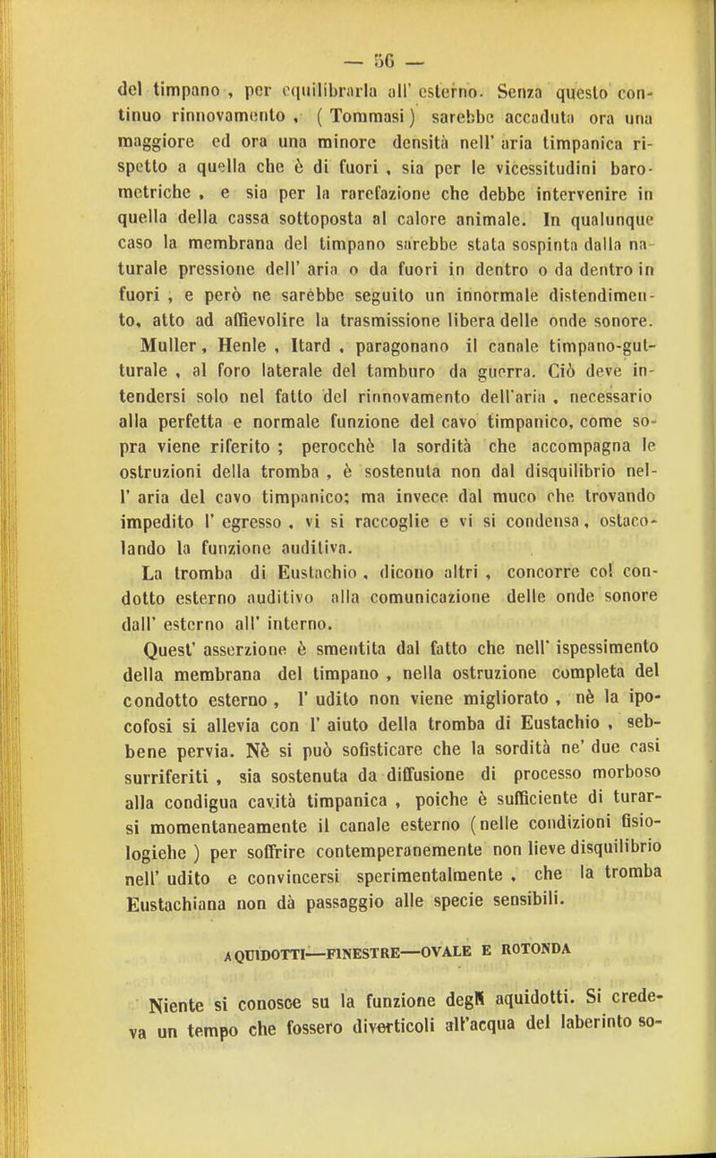 del timpano , per equilibrarla all' esterno. Senza questo con- tinuo rinnovamento , ( Tommasi ) sarebbe accaduta ora una maggiore ed ora una minore densità nell' aria timpanica ri- spetto a quella che è di fuori , sia per le vicessitudini baro- metriche , e sia per la rarefazione che debbe intervenire in quella della cassa sottoposta al calore animale. In qualunque caso la membrana del timpano sarebbe stata sospinta dalla na- turale pressione dell' aria o da fuori in dentro o da dentro in fuori , e però ne sarebbe seguito un innormale distendimen- to, atto ad affievolire la trasmissione libera delle onde sonore. Muller, Henle , Itard . paragonano il canale timpano-gut- turale , al foro laterale del tamburo da guerra. Ciò deve in- tendersi solo nel fatto del rinnovamento dell'aria . necessario alla perfetta e normale funzione del cavo timpanico, come so- pra viene riferito ; perocché la sordità che accompagna le ostruzioni della tromba , è sostenuta non dal disquilibrio nel- r aria del cavo timpanico; ma invece dal muco che trovando impedito 1' egresso , vi si raccoglie e vi si condensa, ostaco- lando la funzione auditiva. La tromba di Eustachio , dicono altri , concorre col con- dotto esterno auditivo alla comunicazione delle onde sonore dall' esterno all' interno. Quest' asserzione è smentita dal fatto che nell' ispessimento della membrana del timpano , nella ostruzione completa del condotto esterno , 1' udito non viene migliorato , nè la ipo- cofosi si allevia con 1' aiuto della tromba di Eustachio , seb- bene pervia. Nè si può sofisticare che la sordità ne' due casi surriferiti, sia sostenuta da diffusione di processo morboso alla condigua cavità timpanica , poiché è sufficiente di turar- si momentaneamente il canale esterno (nelle condizioni fisio- logiche ) per soffrire contemperanemenle non lieve disquilibrio neir udito e convincersi sperimentalmente , che la tromba Eustachiana non dà passaggio alle specie sensibili. A QUIDOTTI—FINESTRE—OVALE E ROTONDA Niente si conosce su la funzione degR aquidotti. Si crede- va un tempo che fossero diverticoli all'acqua del laberinlo so-