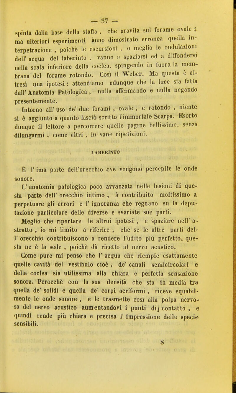 spinta dalla base della staffa , che gravita sul forame ovale ; ma ulteriori esperimenti anno dimostrato erronea quella in- terpetrazione , poiché le escursioni , o meglio le ondulazioni dell' acqua del laberinto , vanno a spaziarsi ed a diffondersi nella scala inferiore della coclea, spingendo in fuora la mem- brana del forame rotondo. Così il Weber. Ma questa è al- tresì una ipotesi : attendiamo adunque che la luce sia fatta dall'Anatomia Patologica, nulla affermando e nulla negando presentemente. Intorno all' uso de' due forami , ovale , e rotondo , niente si è aggiunto a quanto lasciò scritto l'immortale Scarpa. Esorto dunque il lettore a percorrere quelle pagine bellissime, senza dilungarmi , come altri , in vane ripetizioni. LABERINTO È r ima parte dell'orecchio ove vengono percepite le onde sonore. L' anatomia patologica poco avvanzata nelle lesioni di que- sta parte dell' orecchio intimo , à contribuito moltissimo a perpetuare gli errori e 1' ignoranza che regnano su la depu- tazione particolare delle diverse e svariate sue parti. Meglio che riportare le altrui ipotesi , e spaziare nell' a- stratta , io mi limito a riferire , che se le altre parti del- l' orecchio contribuiscono a rendere l'udito più perfetto, que- sta ne è la sede , poiché dà ricetto al nervo acustico. Come pure mi penso che 1' acqua che riempie esattamente quelle cavità del vestibulo cioè , de' canali semicircolari e della coclea sia utilissima alla chiara e perfetta sensazione sonora. Perocché con la sua densità che sta in media tra quella de' solidi e quella de' corpi aeriformi, riceve equabil- mente le onde sonore , e le trasmette cosi alla polpa nervo- sa del nervo acustico aumentandovi i punti dij contatto , e quindi rende più chiara e precisa 1' impressione delle specie sensibili. 8
