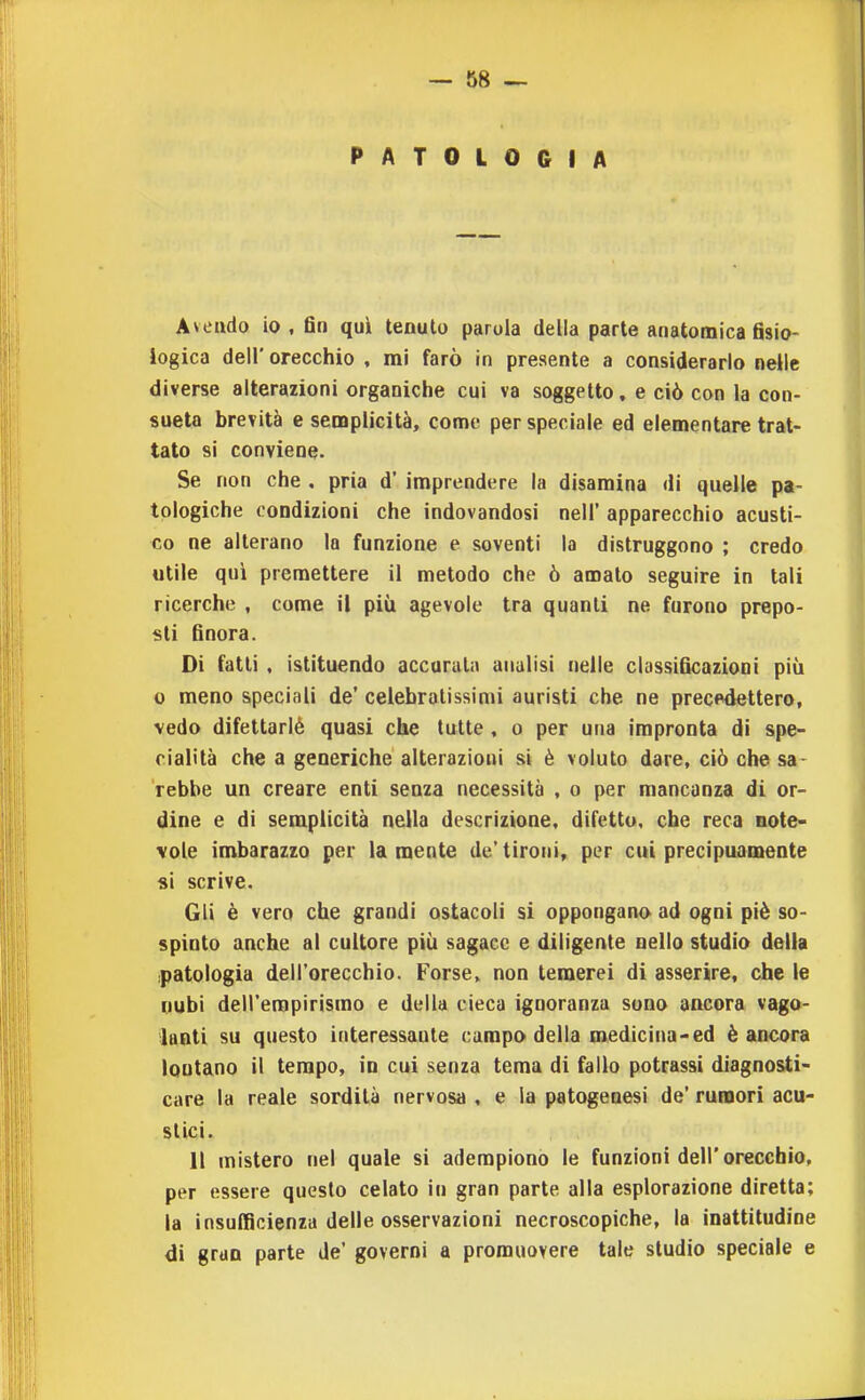 PATOLOGIA Aveudo io , fin quii tenuto parola della parte anatomica fisio- logica dell' orecchio , mi farò in presente a considerarlo nelle diverse alterazioni organiche cui va soggetto, e ciò con la con- sueta brevità e semplicità, come per speciale ed elementare trat- tato si conviene. Se non che , pria d' imprendere la disamina di quelle pa- tologiche condizioni che indovandosi nell' apparecchio acusti- co ne alterano la funzione e soventi la distruggono ; credo utile qui premettere il metodo che ò amalo seguire in tali ricerche , come il più agevole tra quanti ne furono prepo- sti finora. Di fatti, istituendo accurula analisi nelle cbssificazioni più 0 meno speciali de' celebralissinii auristi che ne precedettero, vedo difettarlé quasi che tutte, o per una impronta di spe- cialità che a generiche alterazioni si è voluto dare, ciò che sa- rebbe un creare enti senza necessità , o per mancanza di or- dine e di semplicità nella descrizione, difetto, che reca note- vole imbarazzo per lamenta de'tironi, per cui precipuamente «i scrive. Gli è vero che grandi ostacoli si oppongano ad ogni piè so- spinto anche al cultore più sagace e diligente nello studio della patologia dell'orecchio. Forse, non temerei di asserire, che le nubi dell'empirismo e della cieca ignoranza sono ancora vago- lanti su questo interessante campo della medicina-ed è ancora lontano il tempo, in cui senza tema di fallo potrassi diagnosti- care la reale sordità nervosa , e la patogenesi de' rumori acu- stici. 11 mistero nel quale si adempiono le funzioni dell'orecchio, per essere questo celato in gran parte alla esplorazione diretta; la insufficienza delle osservazioni necroscopiche, la inattitudine di gran parte de' governi a promuovere tale studio speciale e