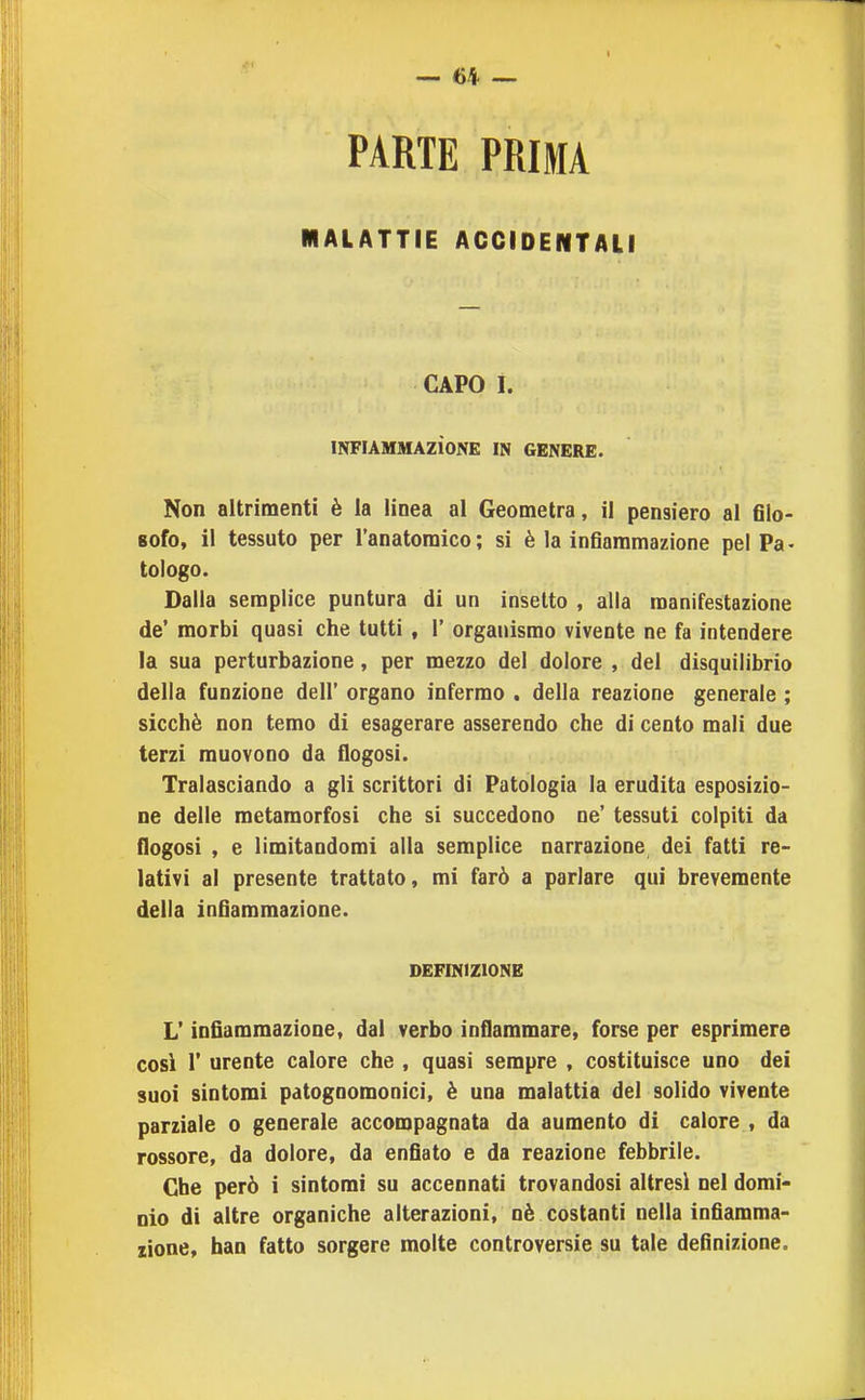 «4 — PARTE PRIMA MALATTIE ACCIDENTALI CAPO I. INFIAMMAZiONE IN GENERE. Non altrimenti è la linea al Geometra, il pensiero al filo- sofo, il tessuto per l'anatoraico; si è la infiammazione pel Pa- tologo. Dalla semplice puntura di un insetto , alla manifestazione de* morbi quasi che tutti , 1' organismo vivente ne fa intendere la sua perturbazione, per mezzo del dolore , del disquilibrio della funzione dell' organo infermo . della reazione generale ; sicché non temo di esagerare asserendo che di cento mali due terzi muovono da flogosi. Tralasciando a gli scrittori di Patologia la erudita esposizio- ne delle metamorfosi che si succedono ne' tessuti colpiti da flogosi , e limitandomi alla semplice narrazione dei fatti re- lativi al presente trattato, mi farò a parlare qui brevemente della infiammazione. DEFINIZIONE L'infiammazione, dal verbo infiammare, forse per esprimere cosi r urente calore che , quasi sempre , costituisce uno dei suoi sintomi patognomonici, è una malattia del solido vivente parziale o generale accompagnata da aumento di calore , da rossore, da dolore, da enfiato e da reazione febbrile. Che però i sintomi su accennati trovandosi altresì nel domi- nio di altre organiche alterazioni, nè costanti nella infiamma- zione, han fatto sorgere molte controversie su tale definizione.