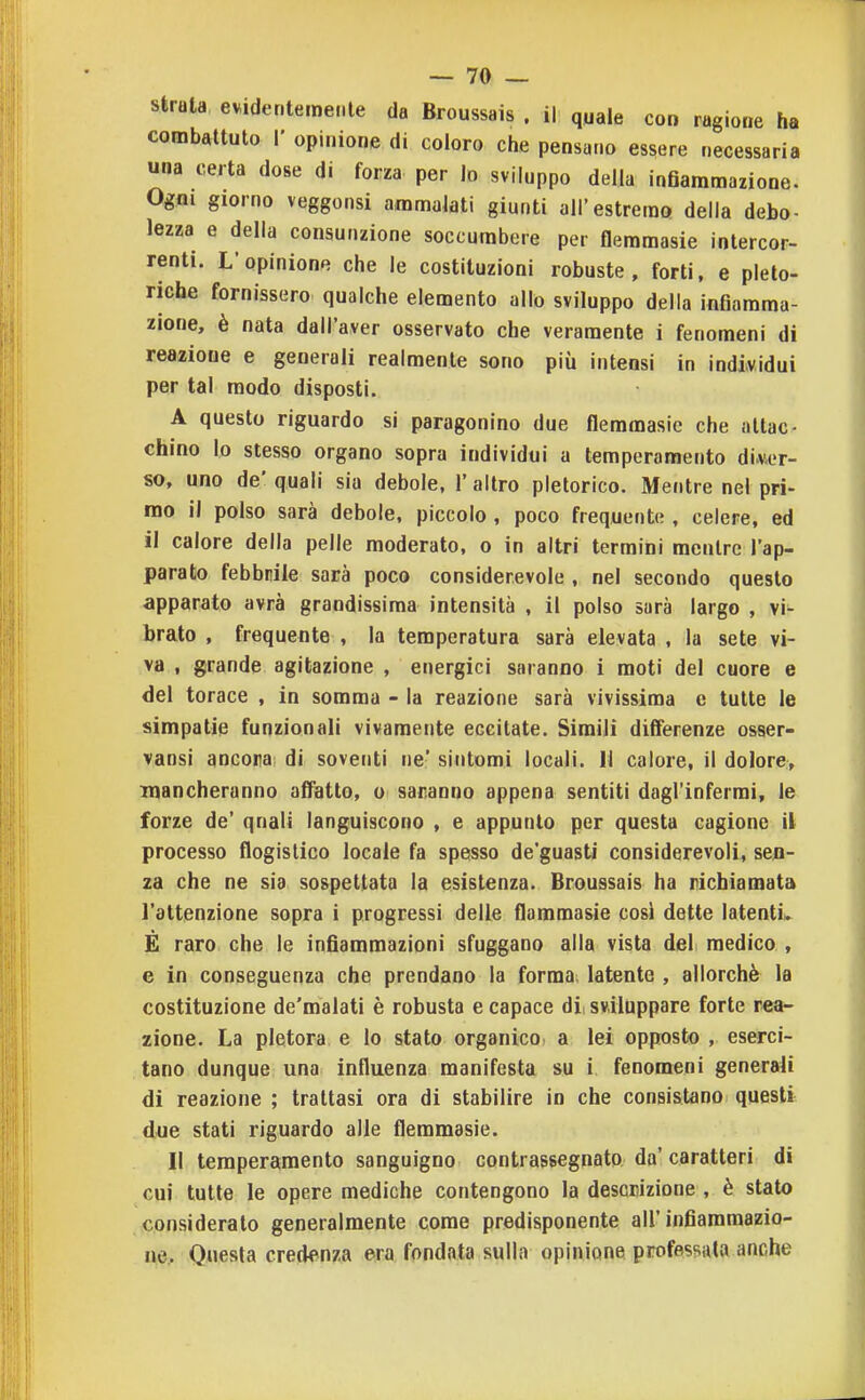 struta evidentemente da Broussais . il quale con ragione ha combattuto I' opinione di coloro che pensano essere necessaria una certa dose di forza per lo sviluppo della infiammazione. Ogni giorno veggonsi ammalati giunti all'estremo della debo- lezza e della consunzione soccumbere per flemmasie Intercor- renti. L'opinione che le costituzioni robuste, forti, e pleto- riche fornissero qualche elemento allo sviluppo della infiamma- zione, è nata dall'aver osservato che veramente i fenomeni di reazione e generali realmente sono più intensi in individui per tal modo disposti. A questo riguardo si paragonino due flemmasie che attac- chino lo stesso organo sopra individui a temperamento diver- so, uno de' quali sia debole, 1' altro pletorico. Mentre nel pri- mo il polso sarà debole, piccolo , poco frequente , celere, ed il calore della pelle moderato, o in altri termini raenlrc l'ap- parato febbrile sarà poco considerevole , nel secondo questo apparato avrà grandissima intensità , il polso sarà largo , vi- brato , frequente , la temperatura sarà elevata , la sete vi- va , grande agitazione , energici saranno i moti del cuore e del torace , in somma - la reazione sarà vivissima e tutte le simpatie funzionali vivamente eccitate. Simili differenze osaer- vansi ancona di soventi ne' sintomi locali. Il calore, il dolore, mancheranno affatto, u saranno appena sentiti dagl'infermi, le forze de' quali languiscono , e appunto per questa cagione il processo flogistico locale fa spesso de'guasti considerevoli, sen- za che ne sia sospettata la esistenza. Broussais ha richiamata l'attenzione sopra i progressi delle flammasie cosi dette latenti^ É raro che le infiammazioni sfuggano alla vista del medico , e in conseguenza che prendano la forma latente , allorché la costituzione de'malati è robusta e capace dii sviluppare forte rea- zione. La pletora e lo stato organico, a lei opposto , eserci- tano dunque una influenza manifesta su i fenomeni generali di reazione ; trattasi ora di stabilire in che consistano questi due stati riguardo alle flemmasie. Il temperamento sanguigno contrassegnato da'caratteri di cui tutte le opere mediche contengono la descrizione , è stato consideralo generalmente come predisponente all'infiammazio- ne. Questa credenza era fondata sulla opinione professai» anche