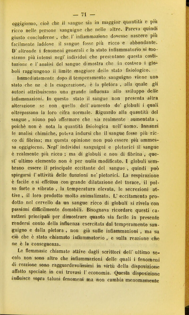 oggigioMJO, cioè cliB il sangue sia in maggior quaiilità e piòi ricco nelle persone sanguigne che nelle altre. Pare-va quindi giusto concluderne , che 1' infiammazione dovesse nascere più facilmente laddove il sangue fosse più ricco e abbondante. D' ultronde i fenomeni generali e lo stato infiaramalorio si mo- strano più intensi negl' individui che presentano questa costi- tuzione e l'analisi del sangue dimostra che in costoro i glo- buli raggiungono il limite maggiore dello stato Gsiologico. Iminediatamente dopo il temperamento sanguigno viene uno stato che ne è la esagerazione, è la pletora , alla qnale gli autori attribuiscono una grande influenza allo sviluppo delle InQammazioni. In questo stato il sangue non presenta altra alterazione se non quello dell' aumento de' globuli i quali oltrepassano la loro cifra normale. Riguardo alia quantità del sangue , niuno può affermare che sia realmente aamentata , poiché non è nota la quantità fisiologica nell' uomo. Innanzi le analisi chimiche, poteva indursi che il sangue fosse più ric- co di fibrina; ma questa opinione non può essere più amraes- sa oggigiorno. Negl' individui sanguigni e pletorici il sangue è realmente più ricco ; ma di globuli e non di fibrina , qoe- st' ultimo elemento non è per nulla modificato. I globuli sem- brano essere il principale eccitante del sangue , quindi può spiegarsi l' attività delle funzioni ne'pletorici. La respirazione è facile e si effettua con grande dilatazione del torace, il pol- so forte e vibrato , la temperatura elevata, le secrezioni at- tive , il loro prodotto molto aniraalizzato. L' eccitamento pro- dotto nel cervelli) da un sangue ricco di globuli si rivela con passioni difficilmente domabili. Bisognava ricordare questi ca- ratteri principaili per dimostrare quanto sia facile in presente rendersi conto della influenza esercitata dal temperamento san- guigno e dalla pletora , non già sulle infiammazioni , ma su ciò che è stato chiamato infiammatorio , e sulla reazione «he ne è la conseguenza. Le fleramasie chiamate attive dagli scrittori dell' ultimo se- colo non sono altro che infiammazioni delle quali i fenomeni di reazione sono ragguardevolissimi in virtù della disposizione affatto speciale in cui trovasi 1' economia. Questa disposizione iiftfluisce sopra taluni fenomeni ma mn cambia menomamente