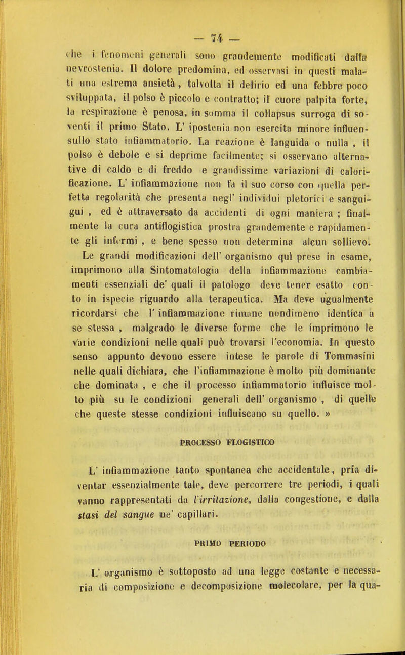 che i fcnornoni generali sono grandemente modiBcati dalla nevrosteniu. II dolore predomina, ed osservasi in questi mala- li una estrema ansietà , talvolta il delirio ed una febbre poco sviluppata, il polso è piccolo e (•onlratlo; il cuore palpita forte, la respirazione è penosa, in somma il collapsus surroga di so- venti i! primo Stato. L' ipostenia non esercita minore influen- sulio stato infiammatorio. La reazione è languida o nulla , il polso è debole e si deprime facilmente; si osservano alterna- tive di caldo e di freddo e grandissime variazioni di calori- ficazione. L' infiammazione non fa il suo corso con i|uolla per- fetta regolarità che presenta negi' indivirlui pletorici e sangui- gui , ed è attraversato da accidenti di ogni maniera ; final- mente la cura antiflogistica prostra grandemente e rapidamen- te gli infirmi , e bene spesso non determina alcun sollievo. Le grandi modificazioni dell' organismo qui prese in esame, imprimono alla Sintomatologia della infiammazione cambia- menti essenziali de' quali il patologo deve tener esatto con- to in ispecie riguardo alla terapeutica. Ma deve ugualmente ricordarsi che l'infiamraiizione rimane nondimeno identica a se stessa , malgrado le diverse forme che le imprimono le vaiie condizioni nelle quali può trovarsi l'economia. In questo senso appunto devono essere inlese le parole di Tommasini nelle quali dichiara, che l'infiammazione è molto più dominante che dominata , e che il processo infiammatorio influisce mol- to più su le condizioni generali dell' organismo , di quelle che queste stesse condizioni influiscano su quello. » PROCESSO FLOGISTICO L' infiammazione tanto spontanea che accidentale, pria di- ventar essfMizialmente tale, deve percorrere tre periodi, i quali vanno rappresentali da rirrilazione, dalia congestione, e dalla stasi del sangue ue' capillari. PRIMO PERIODO L' organismo è sottoposto ad una legge costante e necessa- ria di composiziono e decomposizione molecolare, per la qua-