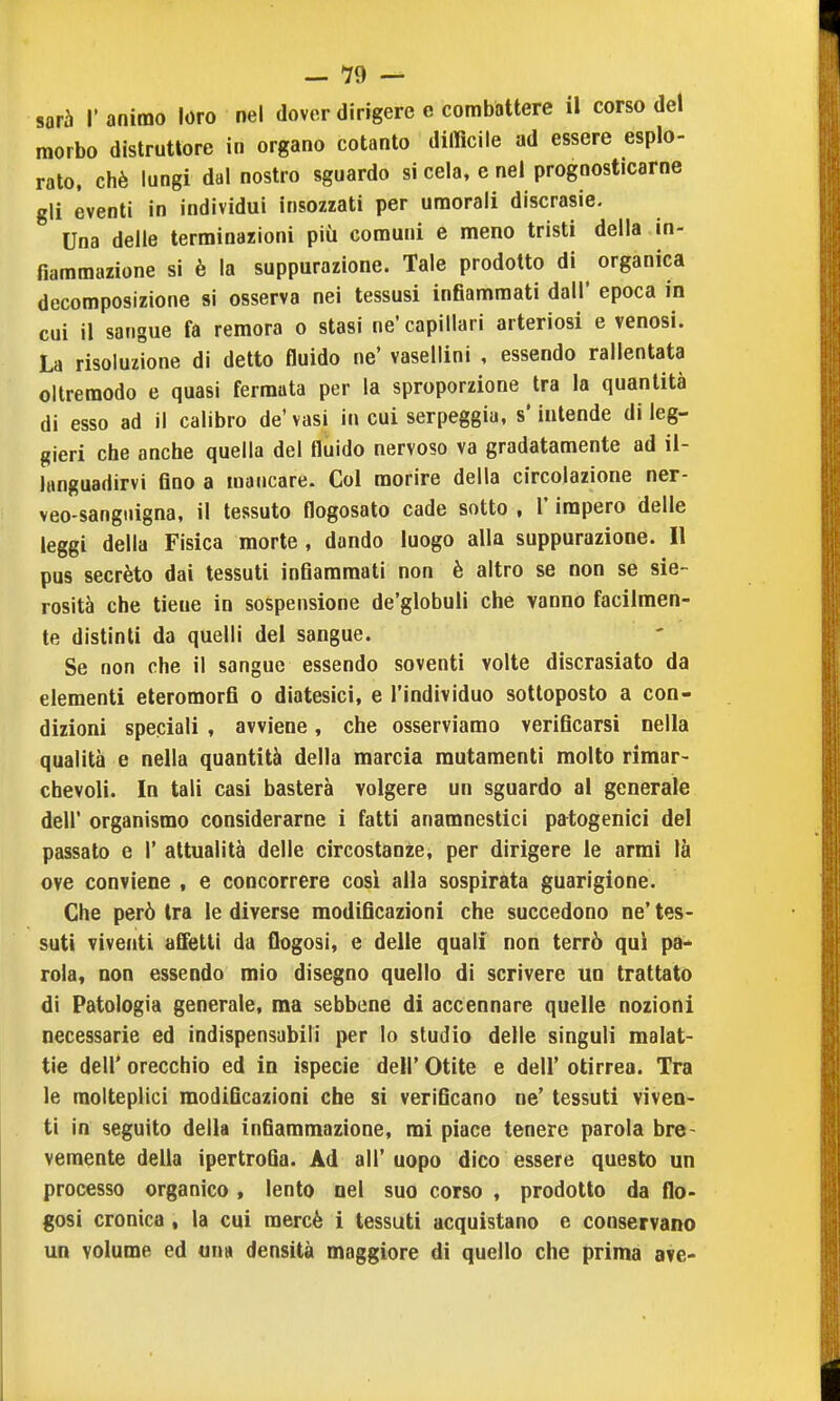 sarà r animo loro nel dover dirigere e combattere il corso del morbo distruttore in organo cotanto difficile ad essere esplo- rato, chè lungi dal nostro sguardo si cela, e nel prognosticarne gli eventi in individui insozzati per umorali discrasie. Una delle terminazioni più comuni e meno tristi della in- fiammazione si è la suppurazione. Tale prodotto di organica decomposizione si osserva nei tessusi infiammati dall' epoca in cui il sangue fa remora o stasi ne' capillari arteriosi e venosi. La risoluzione di detto fluido ne' vasellini , essendo rallentata oltremodo e quasi fermata per la sproporzione tra la quantità di esso ad il calibro de' vasi in cui serpeggia, s'intende di leg- gieri che anche quella del fluido nervoso va gradatamente ad il- languadirvi fino a mancare. Col morire della circolazione ner- veo-sangiiigna, il tessuto flogosato cade sotto , l'impero delle leggi della Fisica morte , dando luogo alla suppurazione. Il pus secréto dai tessuti infiammati non è altro se non se sie- rosità che tiene in sospensione de'globuli che vanno facilmen- te distinti da quelli del sangue. Se non che il sangue essendo soventi volte discrasiato da elementi eteromorfi o diatesici, e l'individuo sottoposto a con- dizioni speciali , avviene, che osserviamo verificarsi nella qualità e nella quantità della marcia mutamenti molto rimar- chevoli. In tali casi basterà volgere un sguardo al generale dell' organismo considerarne i fatti anamnestici patogenici del passato e 1' attualità delle circostanze, per dirigere le armi là ove conviene , e concorrere cosi alla sospirata guarigione. Che però tra le diverse modificazioni che succedono ne' tes- suti viventi affetti da flogosì, e delle quali non terrò qui pa- rola, non essendo mio disegno quello di scrivere un trattato di Patologia generale, ma sebbene di accennare quelle nozioni necessarie ed indispensabili per Io studio delle singoli malat- tie dell' orecchio ed io ispecie dell' Otite e dell' otirrea. Tra le molteplici modificazioni che si verificano ne' tessuti viven- ti in seguito della infiammazione, mi piace tenere parola bre- vemente della ipertrofia. Ad all'uopo dico essere questo un processo organico, lento nel suo corso , prodotto da flo- gosi cronica, la cui mercè i tessuti acquistano e conservano un volume ed una densità maggiore di quello che prima ave-