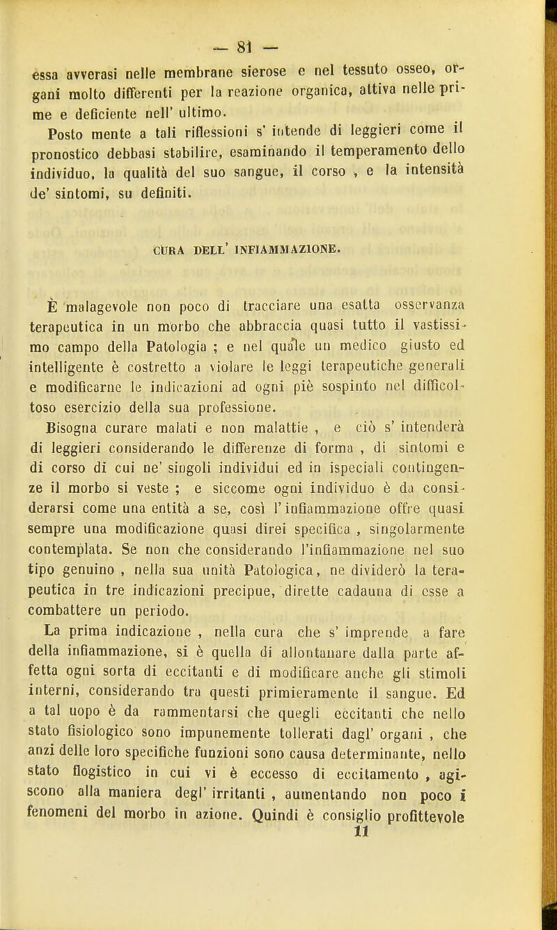 essa avverasi nelle membrane sierose e nel tessuto osseo, or- gani molto differenti per la reazione organica, attiva nelle pri- me e deflciente nell' ultimo. Posto mente a tali riflessioni s' intende di leggieri come il pronostico debbasi stabilire, esaminando il temperamento dello individuo, la qualità del suo sangue, il corso , e la intensità de' sintomi, su definiti. CtRA DÈLL' infiammazione. È malagevole non poco di tracciare una esatta osservanza terapeutica in un morbo che abbraccia quasi tutto il vastissi- mo campo della Patologia ; e nel quale un medico giusto ed intelligente è costretto a violare le leggi lerapeutiche generali e modificarne le indicazioni ad ogni piè sospinto nel difficol- toso esercizio della sua professione. Bisogna curare malati e non malattie , e ciò s' intenderà di leggieri considerando le differenze di forma , di sintomi e di corso di cui ne' singoli individui ed in ispeciali contingen- ze il morbo si veste ; e siccome ogni individuo è da consi- derarsi come una entità a se, così l'infiammazione offre quasi sempre una modificazione quasi direi specifica , singolarmente contemplata. Se non che considerando l'infiammazione nel suo tipo genuino , nella sua unità Patologica, ne dividerò la tera- peutica in tre indicazioni precipue, dirette cadauna di esse a combattere un periodo. La prima indicazione , nella cura che s' imprende a fare della infiammazione, si è quella di allontanare dalla parte af- fetta ogni sorta di eccitanti e di modificare anche gli stiraoli interni, considerando tra questi primieramente il sangue. Ed a tal uopo è da rammentarsi che quegli eccitanti che nello stato fisiologico sono impunemente tollerati dagl' organi , che anzi delle loro specifiche funzioni sono causa determinante, nello stato flogistico in cui vi è eccesso di eccitamento , agi- scono alla maniera degl' irritanti , aumentando non poco i fenomeni del morbo in azione. Quindi è consiglio profittevole 11