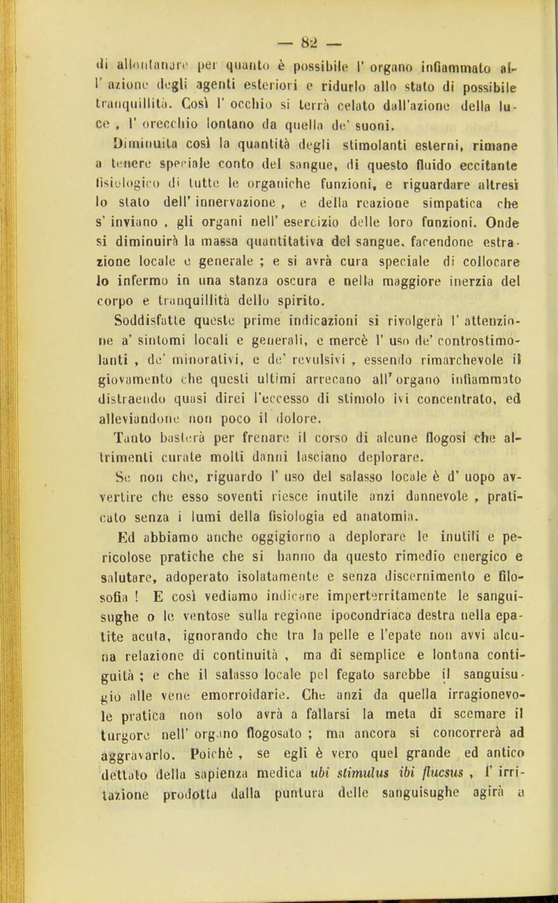 — 8-2 — di alloiiliinuiv per quanto è possibile 1* organo infiammato al- l' aziono degli agenti esteriori e ridurlo allo stalo di possibile tranquillità. Così 1' occhio si terrà celato dall'azione della lu- ce , r orecchio lontano da quella do' suoni. Diminuita così la quantità degli slimolanti esterni, rimane a tiMiere speciale conto del sangue, di questo fluido eccitante Éìsiologico di lutto le organiche funzioni, e riguardare altres'i lo sialo dell' innervazione , e della reazione simpatica che s' inviano . gli organi nell' esercizio delle loro funzioni. Onde si diminuirà la massa quantitativa del sangue, facendone estra- zione locale c generale ; e si avrà cura speciale di collocare Jo infermo in una stanza oscura e nella maggiore inerzia del corpo e tranquillità dello spirito. Soddisfalle queste prime indicazioni si rivolgerà 1' attenzio- ne a' sintomi locali e generali, e mercè 1' uso de' conlroslimo- lanti , de minorativi, e de' revulsivi , essendo rimarchevole iì giovamento che questi ultimi arrecano all'organo infiammato distraendo quasi direi l'eccesso di stimolo ivi concentrato, ed alleviandone non poco il dolore. Tanto basterà per frenare il corso di alcune flogosi che al- trimenti curale molli danni lasciano deplorare. So non che, riguardo 1' uso del salasso locale è d' uopo av- vertire che esso soventi riesce inutile anzi dannevole , prati- cato senza i lumi della fisiologia ed anatomia. Ed abbiamo anche oggigiorno a deplorare le inutili e pe- ricolose pratiche che si hanno da questo rimedio energico e salutare, adoperato isolatamente e senza discerniraenlo e filo- sofia ! E così vediamo imlicare imperterritamente le sangui- sughe o le ventose sulla regione ipocondriaca destra nella epa- lite acuta, ignorando che Ira la pelle e l'epalc non avvi alcu- na relazione di continuità , ma di semplice e lontana conti- guità ; e che il salasso locale pel fegato sarebbe il sanguisu- gio alle vene emorroidarie. Che anzi da quella irragionevo- le pratica non solo avrà a fallarsi la meta di scemare il turgore nell' org mo flogosalo ; ma ancora si concorrerà ad aggravarlo. Poiché , se egli è vero quel grande ed antico dettalo della sapienza medica ubi slimulus ibi flucsus , 1' irri-