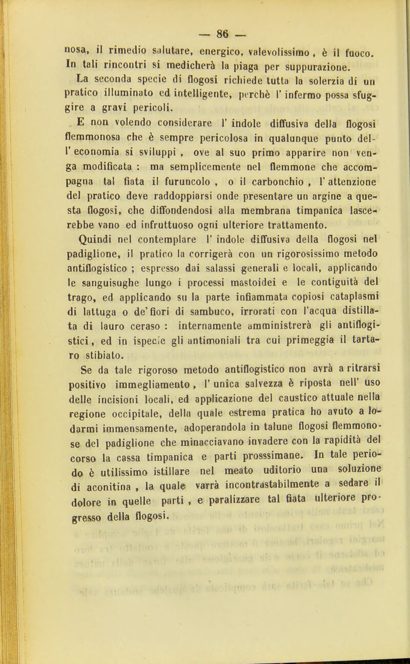 nosa, il rimedio Siilutare, energico, valevolissimo , è il fuoco. In tali rincontri si medicherà la piaga per suppurazione. La seconda specie di flogosi richiede tutta la solerzia di un pratico illuminato ed intelligente, perchè l'infermo possa sfug- gire a gravi pericoli. E non volendo considerare 1' indole diffusiva della flogosi flemmonosa che è sempre pericolosa in qualunque punto del- l' economia si sviluppi , ove al suo primo apparire non ven- ga modiQcota : ma semplicemente nel flemmone che accom- pagna tal fiata il furuncolo , o il carbonchio , 1' attenzione del pratico deve raddoppiarsi onde presentare un argine a que- sta flogosi, che diffondendosi alla membrana timpanica lasce- rebbe vano ed infruttuoso ogni ulteriore trattamento. Quindi nel contemplare 1' indole diffusiva della flogosi nel padiglione, il pratico la corrigerà con un rigorosissimo metodo antiflogistico ; espresso dai salassi generali e locali, applicando le sanguisughe lungo i processi mastoidei e le contiguità del trago, ed applicando su la parte infiammata copiosi cataplasmi di lattuga o de'fiori di sambuco, irrorati con l'acqua distilla- ta di lauro ceraso : internamente amministrerà gli antiflogi- stici , ed in ispecie gli antimoniali tra cui primeggia il tarta- ro stibiato. Se da tale rigoroso metodo antiflogistico non avrà a ritrarsi positivo immegliamento, 1' unica salvezza è riposta nell' uso delle incisioni locali, ed applicazione del caustico attuale nella regione occipitale, della quale estrema pratica ho avuto a lo- darmi immensamente, adoperandola in talune flogosi flemmono- se del padiglione che minacciavano invadere con la rapidità del corso la cassa timpanica e parti prosssimane. In tale perio- do è utilissimo istillare nel meato uditorio una soluzione di aconitina , la quale varrà incontrastabilmente a sedare il dolore in quelle parti , e paralizzare tal fiata ulteriore pro- gresso della flogosi.