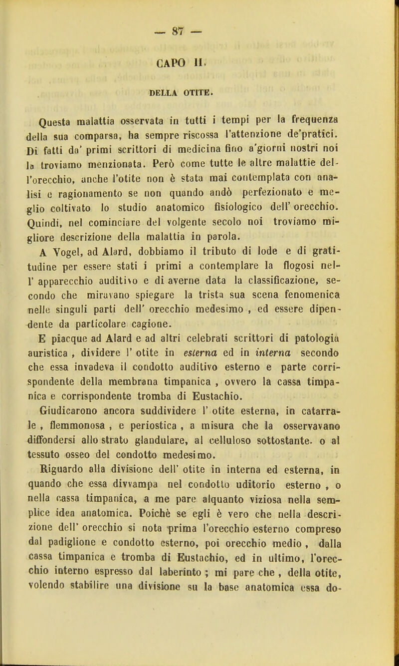 CAPO 11. DELLA OTITE. Questa malattia osservata in tutti i tempi per la frequenza della sua comparsa, ha sempre riscossa l'attenzione de'pratici. Di fatti dii' primi scrittori di medicina Grio a'giorni nostri noi la troviamo menzionata. Però come tutte le altre malattie del- l'orecchio, anche l'otite non è stata mai contemplata con ana- lisi c ragionamento se non quando andò perfezionato e me- glio coltivato lo studio anatomico fisiologico dell' orecchio. Quindi, nel cominciare del volgente secolo noi troviamo mi- gliore descrizione della malattia in parola. A Yogel, ad Alard, dobbiamo il tributo di lode e di grati- tudine per essere stati i primi a contemplare la flogosi nel- r apparecchio auditi>o e di averne data la classificazione, se- condo che miravano spiegare la trista sua scena fenomenica nelle singuli parti dell' orecchio medesimo , ed essere dipen- dente da particolare cagione. E piacque ad Alard e ad altri celebrati scrittori di patologia euristica , dividere 1' otite in esterna ed in interna secondo che essa invadeva il condotto auditivo esterno e parte corri- spondente della membrana timpanica , ovvero la cassa timpa- nica e corrispondente tromba di Eustachio. Giudicarono ancora suddividere 1' otite esterna, in catarra- le , flemmonosa , e periostica , a misura che la osservavano diffondersi allo strato glandulare, al celluioso sottostante, o al tessuto osseo del condotto medesimo. Riguardo alla divisione dell' otite in interna ed esterna, io quando che essa divvampa nel condotto uditorio esterno , o nella cassa timpanica, a me pare alquanto viziosa nella sem- plice idea anatomica. Poiché se egli è vero che nella descri- zione dell' orecchio si nota prima l'orecchio esterno compreso dal padiglione e condotto esterno, poi orecchio medio , dalla cassa timpanica e tromba di Eustachio, ed in ultimo, rorec- chio interno espresso dal laberinto ; mi pare che , della otite, volendo stabilire una divisione su la base anatomica essa do-