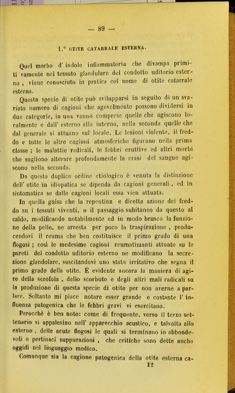 1.° OTITE CATARRALE ESTERNA. Quel morbo d' indole infiammatoria che divampn priroi- ti varaente nel tessuto glandulare del condotto uditorio ester- no , viene conosciuto in pratica col nome di otite catarrale esterna. Questa specie di otite può svilupparsi in seguito di un sva- riato numero di cagioni che agevolmente possono dividersi in due categorie, in una vanno comprese quelle che agiscono lo- calmente e dall' esterno allo interno, nella seconda quelle che dal generale si attuano sul locale. Le lesioni violente, il fred- do e tutte le altre cagioni atmosferiche figurano nella prima classe ; le malattie nidicali, le febbri eruttive ed altri morbi che sogliono alterare profondamente la crasi del sangue agi- scono nella seconda. Da questo duplice ordine etiologico è venuta la distinzione dell' otite in idiopatica se dipenda da cagioni generali, ed in sintomatica se dalle cagioni locali essa vien attuata. In quella guisa che la repentina e diretta azione del fred- do su i tessuti viventi, o il passaggio subitaneo da questo al «jaldo, modificando notabilmente ed in modo brusco la funzio- ne della pelle, ne arresta per poco la traspirazione , produ- cendovi il reuma che ben costituisce il primo grado di una flogosi ; cosi le medesime cagioni reumatizzanti attuate su le pareti del condotto uditorio esterno ne modificano la secre- zione glandolare, suscitandovi uno stato irritativo che segna il primo grado della otite. È evidente ancora la maniera di agi- re della scrofola , dello scorbuto e degli altri mali radicali su la produzione di questa specie di otite per non averne a par- lare. Soltanto mi piace notare esser grande e costante 1' in- fluenza patogenica che le febbri gravi vi esercitano. Perocché è ben noto: come di frequente, verso il terzo set- tenario si appalesino nell' apparecchio acustico, e talvolta allo esterno , delle acute flogosi le quali si terminano in abboode- voli e pertinaci suppurazioni , che critiche sono dette anche oggidì nel linguaggio medico. Comunque sia la cagione patogenica della otite esterna ca- 12