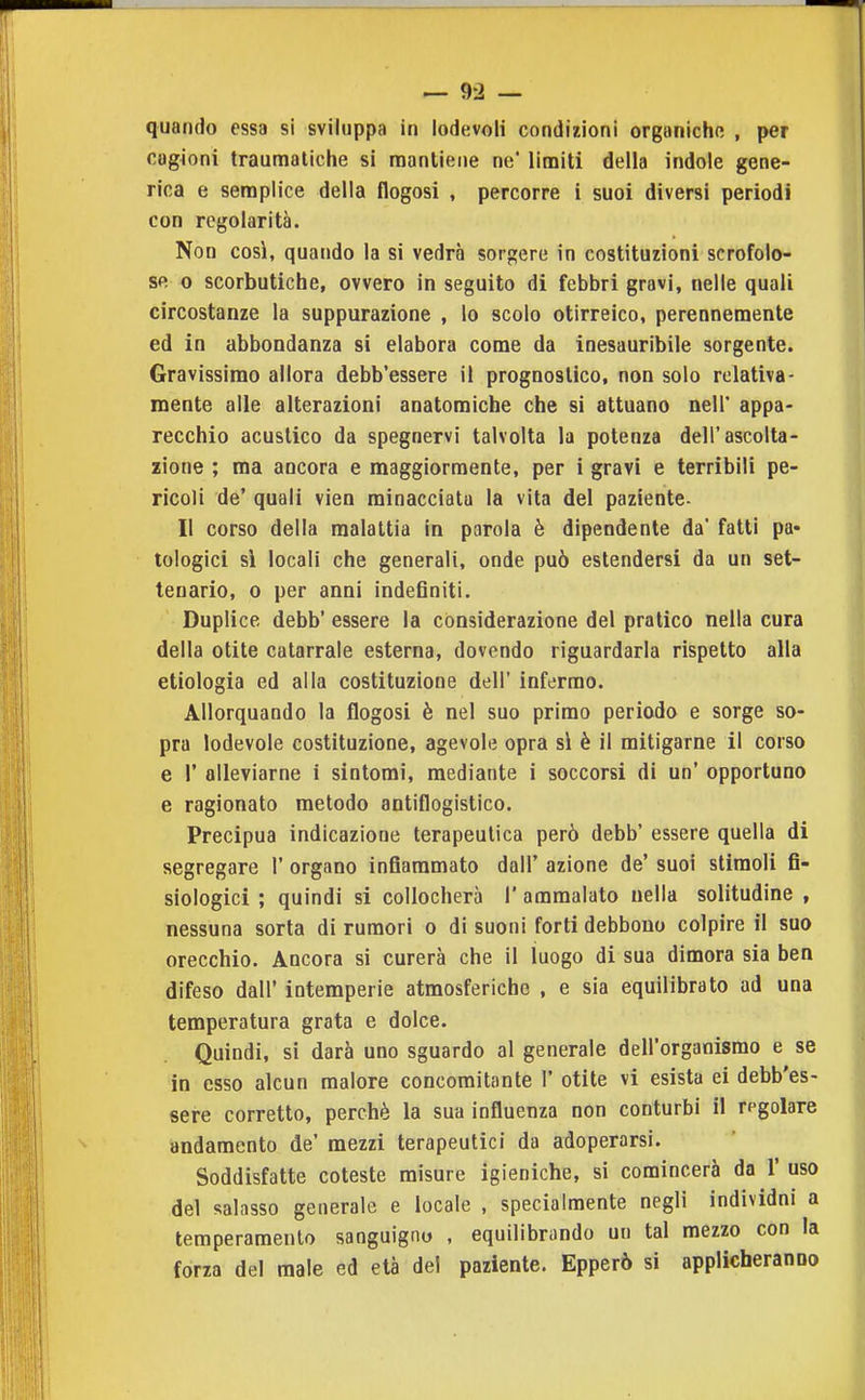 cag4oni traumatiche si mantiene ne limiti della indole gene- rica e semplice della flogosi , percorre i suoi diversi periodi con regolarità. Non così, quando la si vedrà sorgere in costituzioni scrofolo- se 0 scorbutiche, ovvero in seguito di febbri gravi, nelle quali circostanze la suppurazione , lo scolo otirreico, perennemente ed in abbondanza si elabora come da inesauribile sorgente. Gravissimo allora debb'essere il prognostico, non solo relativa- mente alle alterazioni anatomiche che si attuano nell' appa- recchio acustico da spegnervi talvolta la potenza dell'ascolta- zione ; ma ancora e maggiormente, per i gravi e terribili pe- ricoli de' quali vien minacciata la vita del paziente- li corso della malattia in parola è dipendente da fatti pa« tologici sì locali che generali, onde può estendersi da un set- tenario, 0 per anni indeSniti. Duplice debb' essere la considerazione del pratico nella cura della otite catarrale esterna, dovendo riguardarla rispetto alla etiologia ed alla costituzione dell' infermo. Allorquando la flogosi è nel suo primo periodo e sorge so- pra lodevole costituzione, agevole opra si è il mitigarne il corso e r alleviarne i sintomi, mediante i soccorsi di un' opportuno e ragionato metodo antiflogistico. Precipua indicazione terapeutica però debb' essere quella di segregare 1' organo infiammato dall' azione de' suoi stimoli fi- siologici ; quindi si collocherà 1' ammalato nella solitudine , nessuna sorta di rumori o di suoni forti debbono colpire il suo orecchio. Ancora si curerà che il luogo di sua dimora sia ben difeso dall' intemperie atmosferiche , e sia equilibrato ad una temperatura grata e dolce. Quindi, si darà uno sguardo al generale dell'organismo e se in esso alcun malore concomitante 1' otite vi esista ei debb'es- sere corretto, perchè la sua influenza non conturbi il rpgolare andamento de' mezzi terapeutici da adoperarsi. Soddisfatte coteste misure igieniche, si comincerà da 1' uso del salasso generale e locale , specialmente negli individui a temperamento sanguigno , equilibrando un tal mezzo con la forza del male ed età del paziente. Epperò si applicheranno