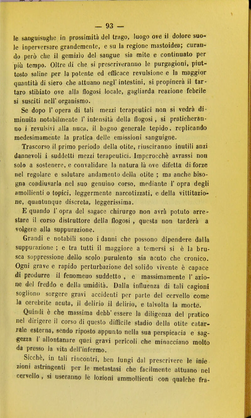 le sanguisughe in prossimità del trago, luogo ove il dolore suo- le inperversare grandemente, e su la regione mastoidea; curan- do però che il gemizìo del sangue sia mite e continuato per più tempo. Oltre di che si prescriveranno le purgagioni, piut- tosto saline per la potente ed efficace revulsione e la maggior quantità di siero che attuano negl' intestini, si propinerà il tar- taro stibiato ove alla flogosi locale, gagliarda reazione febrile si susciti neir organismo. Se dopo r opera di tali mezzi terapeutici non si vedrà di- minuita notabilrìnente I' intensità della flogosi, si praticheran- no i revulsivi alla nuca, il bugno generale tepido, replicando medesimamente la pratica delle emissioni sanguigne. Trascorso il primo periodo della otite, riusciranno inutili anzi dannevoli i suddetti mezzi terapeutici. Imperocché avrassi non solo a sostenere, e convalidare la natura là ove difetta di forze nel regolare e salutare andamento della otite ; ma anche biso- gna coadiuvarla nel suo genuino corso, mediante 1' opra degli araoUienti o topici, leggermente narcotizzati, e della viltitazio- ne, quantunque discreta, leggerissima. E quando 1' opra del sagace chirurgo non avrà potuto arre- stare il corso distruttore della flogosi , questa non tarderà a volgere alla suppurazione. Grandi e notabili sono i danni che possono dipendere dalla suppurazione ; e tra tutti il maggiore a temersi si è la bru- sca soppressione dello scolo purulento sia acuto che cronico. Ogni grave e rapido perturbazione del solido vivente è capace di produrre il fenomeuo suddetto , e massimamente 1' azio- ne del freddo e della umidità. Dalla influenza di tali cagioni sogliono sorgere gravi accidenti per parte del cervello come la cerebrite acuta, il delirio il delirio, e talvolta la morte. Quindi è che massima debb' essere la diligenza del pratico nel dirigere il corso di questo difficile stadio della otite catar- rale esterna, sendo riposto appunto nella sua perspicacia e sag- gezza r allontanare quei gravi pericoli che minacciano molto da presso la vita dell'infermo. Sicché, in tali rincontri, ben lungi dal prescrivere le ioie lioni astringenti per le metastasi che facilmente attuano nel cervello, si useranno le lozioni ammollienti con qualche fra-